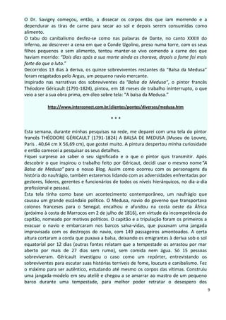 O Dr. Savigny começou, então, a dissecar os corpos dos que iam morrendo e a
dependurar as tiras de carne para secar ao sol e depois serem consumidas como
alimento.
O tabu do canibalismo desfez-se como nas palavras de Dante, no canto XXXIII do
Inferno, ao descrever a cena em que o Conde Ugolino, preso numa torre, com os seus
filhos pequenos e sem alimento, tentou manter-se vivo comendo a carne dos que
haviam morrido: “Dois dias após a sua morte ainda os chorava, depois a fome foi mais
forte do que o luto.”
Decorridos 13 dias à deriva, os quinze sobreviventes restantes da “Balsa da Medusa”
foram resgatados pelo Argus, um pequeno navio mercante.
Inspirado nas narrativas dos sobreviventes da “Balsa da Medusa”, o pintor francês
Théodore Géricault (1791-1824), pintou, em 18 meses de trabalho ininterrupto, o que
veio a ser a sua obra prima, em óleo sobre tela: “A balsa da Medusa.”

           http://www.interconect.com.br/clientes/pontes/diversos/medusa.htm

                                         ***

Esta semana, durante minhas pesquisas na rede, me deparei com uma tela do pintor
francês THÉODORE GÉRICAULT (1791-1824) A BALSA DE MEDUSA (Museu do Louvre,
Paris . 40,64 cm X 56,69 cm), que gostei muito. A pintura despertou minha curiosidade
e então comecei a pesquisar os seus detalhes.
Fiquei surpreso ao saber o seu significado e o que o pintor quis transmitir. Após
descobrir o que inspirou o trabalho feito por Géricaut, decidi usar o mesmo nome“A
Balsa de Medusa” para o nosso Blog. Assim como ocorreu com os personagens da
história do naufrágio, também estaremos lidando com as adversidades enfrentadas por
gestores, líderes, gerentes e funcionários de todos os níveis hierárquicos, no dia-a-dia
profissional e pessoal.
Esta tela tinha como base um acontecimento contemporâneo, um naufrágio que
causou um grande escândalo político. O Medusa, navio do governo que transportava
colonos franceses para o Senegal, encalhou e afundou na costa oeste da África
(próximo à costa de Marrocos em 2 de julho de 1816), em virtude da incompetência do
capitão, nomeado por motivos políticos. O capitão e a tripulação foram os primeiros a
evacuar o navio e embarcaram nos barcos salva-vidas, que puxavam uma jangada
improvisada com os destroços do navio, com 149 passageiros amontoados. A certa
altura cortaram a corda que puxava a balsa, deixando os emigrantes à deriva sob o sol
equatorial por 12 dias (outras fontes relatam que a tempestade os arrastou por mar
aberto por mais de 27 dias sem rumo), sem comida nem água. Só 15 pessoas
sobreviveram. Géricault investigou o caso como um repórter, entrevistando os
sobreviventes para escutar suas histórias terríveis de fome, loucura e canibalismo. Fez
o máximo para ser autêntico, estudando até mesmo os corpos das vítimas. Construiu
uma jangada-modelo em seu ateliê e chegou a se amarrar ao mastro de um pequeno
barco durante uma tempestade, para melhor poder retratar o desespero dos
                                                                                           9
 