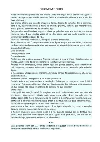 O HOMEM E O RIO
Havia um homem apaixonado por um rio... Gastava longas horas vendo suas águas a
passar, carregando em seu dorso suave, folhas e histórias das cidades acima e isto lhe
dava felicidade...
Sua grande alegria era quando chegava a tarde, depois do trabalho. Ele ia correndo
para o rio, pulava uma cerca e ficava lá em uma prainha, com os pés mexendo nas
areias grossas, bem embaixo de um velho ingá...
Falava muito, confidenciava segredos, dava gargalhadas, nunca ia embora, enquanto
houvesse luz... E por muitas vezes só se deu conta que era noite quando a lua
ladrilhava de prata as águas do rio...
Ficava lá, remoendo lembranças, indo para o futuro em sonhos...
Seus olhos eram rio. O rio passeava com suas águas amigas em seus olhos, como em
nenhum outro. Ambos pareciam ter nascido para ser daquele jeito, nunca sem o outro,
a unidade de almas...
Dizia o homem:
- Amor pra toda vida...
Consentia o rio...
Porém, um dia, o céu escureceu. Nuvens cobriram a terra a chuva desabou sobre o
mundo. A cabeceira do rio foi enchendo e logo tudo virou correnteza.
Árvores foram arrancadas, folhas deram lugar aos galhos pesados, estes arranhavam
tudo o que encontravam, as barrancas desmaiavam e sumiam devoradas pela fúria das
águas.
O rio cresceu, ultrapassou as margens, derrubou cercas, foi crescendo até chegar na
casa do homem...
Avançou o jardim... Margaridas e rosas desapareceram...
Quando veio o sol, veio também a desolação. Tinha que recomeçar e como é difícil
recomeçar. Fez o que pôde, sem olhar em direção ao rio. Seu peito era uma amargura
só. Sua cabeça não ficava em silêncio. Só pensava no que iria dizer.
Então falou:
- Por quê? Por que fez isto? Eu confiava em você, tinha certeza que isto não iria
acontecer... Não conosco... Havia muito amor entre nós... Amor que não merecia
acabar assim. Não é só a lama que está no jardim, é a confiança que nunca mais será
confiança, o amor que nunca mais será amor, é o adeus que será para sempre adeus...
Foi inútil o rio tentar explicar. Nunca mais se encontraram.
Nunca mais a lua cantou naquele lugar... E as águas daquele rio, como o coração
daquele homem, nunca mais foram os mesmos...
O homem mudou-se para muito longe e o rio, quando passava por lá, tentava não
olhar... Mas sonhava, bem dentro, em suas águas mais profundas, um dia ver ali,
debaixo do ingá, quem nunca deveria ter ido embora...

                                        ***
Estas palavras falam por si... Temos tendência a esquecer fácil os bons momentos e
damos uma eternidade para as lembranças negativas...
 