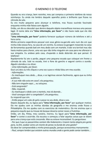O MENINO E O TELEFONE
Quando eu era criança, bem novinho, meu pai comprou o primeiro telefone da nossa
vizinhança. Eu ainda me lembro daquele aparelho preto e brilhante que ficava na
cômoda da sala.
Eu era muito pequeno para alcançar o telefone, mas ficava ouvindo fascinado
enquanto minha mãe falava com alguém.
Então, um dia eu descobri que dentro daquele objeto maravilhoso morava uma pessoa
legal. O nome dela era "Uma informação, por favor" e não havia nada que ela não
soubesse.
"Uma informação, por favor" poderia fornecer qualquer número de telefone e até a
hora certa.
Minha primeira experiência pessoal com esse gênio-na-garrafa veio num dia em que
minha mãe estava fora, na casa de um vizinho. Eu estava na garagem mexendo na caixa
de ferramentas quando bati em meu dedo com um martelo. A dor era terrível mas não
havia motivo para chorar, uma vez que não tinha ninguém em casa para me oferecer a
sua simpatia. Eu andava pela casa, chupando o dedo dolorido ate que pensei: O
telefone!
Rapidamente fui ate o porão, peguei uma pequena escada que coloquei em frente a
cômoda da sala. Subi na escada, tirei o fone do gancho e segurei contra o ouvido.
Alguém atendeu e eu disse:
- Uma informação, por favor.
Ouvi uns dois ou três cliques e uma voz suave e nítida falou em meu ouvido.
- Informações.
- Eu machuquei meu dedo..., disse, e as lagrimas vieram facilmente, agora que eu tinha
audiência.
- A sua mãe não esta em casa?, ela perguntou.
- Não tem ninguém aqui..., eu soluçava.
- Está sangrando?
- Não, respondi.
- Eu machuquei o dedo com o martelo, mas tá doendo...
- Você consegue abrir o congelador?, ela perguntou.
Eu respondi que sim.
- Então pegue um cubo de gelo e passe no seu dedo, disse a voz.
Depois daquele dia, eu ligava para "Uma informação, por favor" por qualquer motivo.
Ela me ajudou com as minhas dúvidas de geografia e me ensinou onde ficava a
Philadelphia. Ela me ajudou com os exercícios de matemática. Ela me ensinou que o
pequeno esquilo que eu trouxe do bosque deveria comer nozes e frutinhas.
Então, um dia, Petey, meu canário, morreu. Eu liguei para "Uma informação, por
favor" e contei o ocorrido. Ela escutou e começou a falar aquelas coisas que se dizem
para uma criança que está crescendo. Mas eu estava inconsolável. Eu perguntava:
- Por que é que os passarinhos cantam tão lindamente e trazem tanta alegria pra gente
para, no fim, acabar como um monte de penas no fundo de uma gaiola?
Ela deve ter compreendido a minha preocupação, porque acrescentou mansamente:
- Paul, sempre lembre que existem outros mundos onde a gente pode cantar também...
 