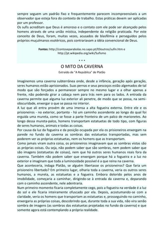 sempre seguem um padrão fixo e frequentemente parecem incompreensíveis a um
observador que esteja fora do contexto de trabalho. Estas práticas devem ser aplicadas
por um professor.
Os sufis acreditam que Deus é amoroso e o contato com ele pode ser alcançado pelos
homens através de uma união mística, independente da religião praticada. Por este
conceito de Deus, foram, muitas vezes, acusados de blasfêmia e perseguidos pelos
próprios muçulmanos esotéricos, pois contrariavam a idéia convencional de Deus.

              Fontes: http://contoseparabolas.no.sapo.pt/03outros/sufin.htm e
                             http://pt.wikipedia.org/wiki/Sufismo

                                           ***
                              O MITO DA CAVERNA
                            Extraído de "A República" de Platão

Imaginemos uma caverna subterrânea onde, desde a infância, geração após geração,
seres humanos estão aprisionados. Suas pernas e seus pescoços estão algemados de tal
modo que são forçados a permanecer sempre no mesmo lugar e a olhar apenas a
frente, não podendo girar a cabaça nem para trás nem para os lados. A entrada da
caverna permite que alguma luz exterior ali penetre, de modo que se possa, na semi-
obscuridade, enxergar o que se passa no interior.
A luz que ali entra provém de uma imensa a alta fogueira externa. Entre ele e os
prisioneiros - no exterior, portanto - há um caminho ascendente ao longo do qual foi
erguida uma mureta, como se fosse a parte fronteira de um palco de marionetes. Ao
longo dessa mureta-palco, homens transportam estatuetas de todo tipo, com figuras
de seres humanos, animais e todas as coisas.
Por causa da luz da fogueira e da posição ocupada por ela os prisioneiros enxergam na
parede no fundo da caverna as sombras das estatuetas transportadas, mas sem
poderem ver as próprias estatuetas, nem os homens que as transportam.
Como jamais viram outra coisa, os prisioneiros imaginavam que as sombras vistas são
as próprias coisas. Ou seja, não podem saber que são sombras, nem podem saber que
são imagens (estatuetas de coisas), nem que há outros seres humanos reais fora da
caverna. Também não podem saber que enxergam porque há a fogueira e a luz no
exterior e imaginam que toda a luminosidade possível é a que reina na caverna.
Que aconteceria, indaga Platão, se alguém libertasse os prisioneiros? Que faria um
prisioneiro libertado? Em primeiro lugar, olharia toda a caverna, veria os outros seres
humanos, a mureta, as estatuetas e a fogueira. Embora dolorido pelos anos de
imobilidade, começaria a caminhar, dirigindo-se à entrada da caverna e, deparando
com o caminho ascendente, nele adentraria.
Num primeiro momento ficaria completamente cego, pois a fogueira na verdade é a luz
do sol e ele ficaria inteiramente ofuscado por ela. Depois, acostumando-se com a
claridade, veria os homens que transportam as estatuetas e, prosseguindo no caminho,
enxergaria as próprias coisas, descobrindo que, durante toda a sua vida, não vira senão
sombra de imagens (as sombras das estatuetas projetadas no fundo da caverna) e que
somente agora está contemplando a própria realidade.
 