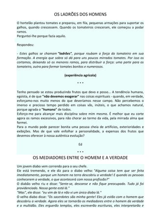 OS LADRÕES DOS HOMENS
O hortelão plantou tomates e preparou, em fila, pequenas armações para suportar os
galhos, quando crescessem. Quando os tomateiros cresceram, ele começou a podar
ramos.
Perguntei-lhe porque fazia aquilo.

Respondeu:

- Estes galhos se chamam "ladrões", porque roubam a força do tomateiro em sua
formação. A energia que sobra só dá para uns poucos mirrados tomates. Por isso os
cortamos, deixando só os menores ramos, para distribuir a força: uma parte para os
tomateiro, outra para formar tomates bonitos e numerosos.

                               (experiência agrícola)

                                        ***

Tenho pensado se estou produzindo frutos que devo e posso... A tendência humana,
egoísta, é de que "não devemos exagerar" nas coisas espirituais - quando, em verdade,
esforçamo-nos muito menos do que deveríamos nesse campo. Não percebemos o
imenso e precioso tempo perdido em coisas vãs, inúteis, o que achamos natural,
porque agrada o "humano" de todos.
Esforço-me para alcançar mais disciplina sobre mim mesmo. É melhor que eu corte
agora os ramos excessivos, para não chorar ao termo da vida, pela mirrada alma que
formei.
Para o mundo pode parecer bonita uma pessoa cheia de artifícios, exterioridades e
exibições. Mas de que vale enfolhar a personalidade, a expensas dos frutos que
devemos oferecer à nossa autêntica evolução?

                                         Ed

                                        ***
          OS MEDIADORES ENTRE O HOMEM E A VERDADE
Um jovem diabo vem correndo para o seu chefe.
Ele está tremendo, e ele diz para o diabo velho: "Alguma coisa tem que ser feita
imediatamente, porque um homem na terra descobriu a verdade! E quando as pessoas
conhecerem a verdade, o que acontecerá com nossa profissão?"
O diabão velho riu e disse: "Sente-se, descanse e não fique preocupado. Tudo já foi
providenciado. Nossa gente está lá."
"Mas", ele disse: "eu vim de lá e não vi um único diabo lá."
O velho diabo disse: "Os sacerdotes são minha gente! Eles já estão com o homem que
descobriu a verdade. Agora eles se tornarão os mediadores entre o homem da verdade
e a multidão. Eles erguerão templos, eles escreverão escrituras, eles interpretarão e
 
