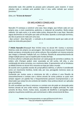 distorcerão tudo. Eles pedirão às pessoas para cultuarem, para rezarem. E nesse
rebuliço todo, a verdade será perdida! Este é meu velho método que sempre
funcionou."

Osho, em "O Livro do Homem"

                                           ***
                          OS MELHORES CONSELHOS
                                        Conto sufi
Nasrudin (*) começou a construir uma casa. Seus amigos, que tinham cada um sua
própria casa, e eram carpinteiros, pedreiros, o rodearam de conselhos. Mulla estava
radiante. Um após outro, e às vezes todos juntos, disseram-lhe o que fazer. Nasrudin
seguia docilmente as instruções que cada um lhe dava. Quando a construção terminou,
ela não se parecia em nada com uma casa.
- Que curioso! - disse Nasrudin - e contudo eu fiz exatamente aquilo que cada um de
vocês me tinha dito para fazer!
                                         ***

(*) Mulla Nasrudin (Khawajah Nasr Al-Din) viveu no século XIV. Contou e escreveu
histórias onde ele próprio era personagem. São histórias que atravessaram fronteiras
desde sua época, enraizando-se em várias culturas. Elas compõem um imenso conjunto
que integra a chamada Tradição Sufi, ou o Sufismo, filosofia de autoconhecimento de
antiga tradição persa e que se espalha pelo mundo até hoje.
O termo sufismo é utilizado para descrever um vasto grupo de correntes e práticas. As
ordens sufis (Tariqas) podem estar associadas ao islã sunita, islã xiita, a uma
combinação de várias correntes, ou a nenhuma delas. O pensamento sufi se fortaleceu
no Médio Oriente no século VIII e encontra-se hoje por todo o mundo.
De acordo com as grandes escolas de jurisprudência islâmica, o sufismo é considerado
como um movimento herético, tendo sido, por isso, perseguido inúmeras vezes ao
longo da história.
Conhecido por muitos como o misticismo do Islã, o sufismo é uma filosofia de
autoconhecimento e contato com o divino através de certas práticas as quais nem
sempre seguem um padrão fixo e frequentemente parecem incompreensíveis a um
observador que esteja fora do contexto de trabalho. Estas práticas devem ser aplicadas
por um professor.
Os sufis acreditam que Deus é amoroso e o contato com ele pode ser alcançado pelos
homens através de uma união mística, independente da religião praticada. Por este
conceito de Deus, foram, muitas vezes, acusados de blasfêmia e perseguidos pelos
próprios muçulmanos esotéricos, pois contrariavam a idéia convencional de Deus.


              Fontes: http://contoseparabolas.no.sapo.pt/03outros/sufin.htm e
                             http://pt.wikipedia.org/wiki/Sufismo

                                           ***
 