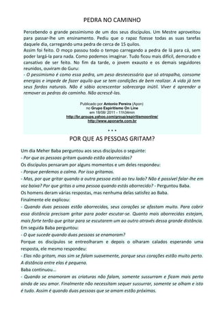 PEDRA NO CAMINHO
 Percebendo o grande pessimismo de um dos seus discípulos. Um Mestre aproveitou
 para passar-lhe um ensinamento. Pediu que o rapaz fizesse todas as suas tarefas
 daquele dia, carregando uma pedra de cerca de 15 quilos.
 Assim foi feito. O moço passou todo o tempo carregando a pedra de lá para cá, sem
 poder largá-la para nada. Como podemos imaginar. Tudo ficou mais difícil, demorado e
 cansativo de ser feito. No fim da tarde, o jovem exausto e os demais seguidores
 reunidos, ouviram do Guru:
 - O pessimismo é como essa pedra, um peso desnecessário que só atrapalha, consome
 energias e impede de fazer aquilo que se tem condições de bem realizar. A vida já tem
 seus fardos naturais. Não é sábio acrescentar sobrecarga inútil. Viver é aprender a
 remover as pedras do caminho. Não acrescê-las.

                               Publicado por Antonio Pereira (Apon)
                                   no Grupo Espiritismo On Line
                                     em 18/08/ 2011 - 11h34min
                      http://br.groups.yahoo.com/group/espiritismoonline/
                                    http://www.aponarte.com.br


                                             ***
                       POR QUE AS PESSOAS GRITAM?
Um dia Meher Baba perguntou aos seus discípulos o seguinte:
- Por que as pessoas gritam quando estão aborrecidas?
Os discípulos pensaram por alguns momentos e um deles respondeu:
- Porque perdemos a calma. Por isso gritamos.
- Mas, por que gritar quando a outra pessoa está ao teu lado? Não é possível falar-lhe em
voz baixa? Por que gritas a uma pessoa quando estás aborrecido? - Perguntou Baba.
Os homens deram várias respostas, mas nenhuma delas satisfez ao Baba.
Finalmente ele explicou:
- Quando duas pessoas estão aborrecidas, seus corações se afastam muito. Para cobrir
essa distância precisam gritar para poder escutar-se. Quanto mais aborrecidas estejam,
mais forte terão que gritar para se escutarem um ao outro através dessa grande distância.
Em seguida Baba perguntou:
- O que sucede quando duas pessoas se enamoram?
Porque os discípulos se entreolharam e depois o olharam calados esperando uma
resposta, ele mesmo respondeu:
- Elas não gritam, mas sim se falam suavemente, porque seus corações estão muito perto.
A distância entre elas é pequena.
Baba continuou...
- Quando se enamoram as criaturas não falam, somente sussurram e ficam mais perto
ainda de seu amor. Finalmente não necessitam sequer sussurrar, somente se olham e isto
é tudo. Assim é quando duas pessoas que se amam estão próximas.
 