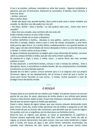 A lua e as estrelas, confusas, escondem-se atrás das nuvens... Algumas borboletas e
pássaros, que por ali brincavam, afastaram-se assustados. O bambu, meio trêmulo, à
meia voz, disse:
– Senhor, corta-as!
Mas o senhor disse:
– Ainda não basta meu querido bambu. Devo cortá-lo pelo meio e tomar também seu
coração. Se não fizer isso não poderá ser-me útil.
– Por favor, Senhor – disse o bambu – eu não poderei mais viver... Como viver sem o
coração?
– Devo tirar seu coração, caso contrário não me serás útil.
Então o bambu inclinou-se até o chão e disse:
– Corta-me e divide-me se assim o desejares!
O senhor desfolhou o bambu... decepou os seus galhos... partiu-o em duas partes...
tirou-lhe o coração. Depois, levou-o para o meio do campo ressequido, a uma fonte
onde jorrava água fresca. Lá o senhor deitou cuidadosamente o seu querido bambu no
chão. Ligou uma das extremidades do tronco decepado à fonte e a outra ele levou para
o campo. E a fonte cantou as boas vindas.
As águas cristalinas precipitaram-se alegres pelo corpo dilacerado do bambu, correram
sobre os campos tórridos e áridos, que por elas tanto tinham suplicado...
Ali plantou-se o trigo, o arroz, o milho, rosas... e outras flores das mais variadas
espécies e cores.
Os dias passaram, a sementeira brotou, cresceu e veio o tempo da colheita... farta e
abundante. Assim, o maravilhoso e esbelto bambu. No seu aniquilamento e humildade,
transformou-se numa benção especial.
Quando ele era belo e jovem, crescia somente para si e se alegrava com sua própria
formosura. Agora, no seu despojamento, ele se tornou o canal do qual o senhor se
serviu para tornar fecundas as suas terras... e muitos, muitos passaram a viver do
pródigo tronco do bambu amado.

                                        ***
                                    O BOSQUE
Tempos atrás eu era vizinho de um médico cujo "hobby" era plantar árvores no enorme
quintal de sua casa. Às vezes, observava da minha janela o seu esforço para plantar
árvores e mais árvores, todos os dias. O que mais chamava a atenção, entretanto, era o
fato de que ele jamais regava as mudas que plantava.
Passei a notar, depois de algum tempo, que suas árvores estavam demorando muito
para crescer. Certo dia, resolvi então aproximar-me do médico e perguntei se ele não
tinha receio de que as árvores não crescessem, pois percebia que ele nunca as regava.
Foi quando, com um ar orgulhoso, ele me descreveu sua fantástica teoria.
Disse-me que, se regasse suas plantas, as raízes se acomodariam na superfície e
ficariam sempre esperando pela água mais fácil, vinda de cima. Como ele não as
regava, as árvores demorariam mais para crescer, mas suas raízes tenderiam a migrar
para o fundo, em busca da água e das várias fontes nutrientes encontradas nas
camadas mais inferiores do solo. Assim, segundo ele, as árvores teriam raízes
 