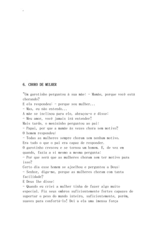 ‘
6. CHORO DE MULHER
"Um garotinho perguntou à sua mãe: - Mamãe, porque você está
chorando?
E ela respondeu: - porque sou mulher...
- Mas, eu não entendo...
A mãe se inclinou para ele, abraçou-o e disse:
- Meu amor, você jamais irá entender!
Mais tarde, o menininho perguntou ao pai:
- Papai, por que a mamãe às vezes chora sem motivo?
O homem respondeu:
- Todas as mulheres sempre choram sem nenhum motivo.
Era tudo o que o pai era capaz de responder.
O garotinho cresceu e se tornou um homem. E, de vez em
quando, fazia a si mesmo a mesma pergunta:
- Por que será que as mulheres choram sem ter motivo para
isso?
Certo dia esse homem se ajoelhou e perguntou a Deus:
- Senhor, diga-me, porque as mulheres choram com tanta
facilidade?
E Deus lhe disse:
- Quando eu criei a mulher tinha de fazer algo muito
especial. Fiz seus ombros suficientemente fortes capazes de
suportar o peso do mundo inteiro, suficientemente, porém,
suaves para confortá-lo! Dei a ela uma imensa força
 