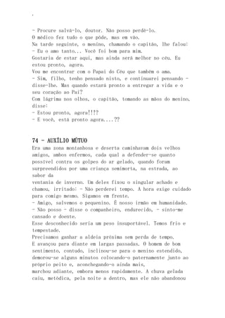 ‘
- Procure salvá-lo, doutor. Não posso perdê-lo.
O médico fez tudo o que pôde, mas em vão.
Na tarde seguinte, o menino, chamando o capitão, lhe falou:
- Eu o amo tanto... Você foi bom para mim.
Gostaria de estar aqui, mas ainda será melhor no céu. Eu
estou pronto, agora.
Vou me encontrar com o Papai do Céu que também o ama.
- Sim, filho, tenho pensado nisto, e continuarei pensando -
disse-lhe. Mas quando estará pronto a entregar a vida e o
seu coração ao Pai?
Com lágrima nos olhos, o capitão, tomando as mãos do menino,
disse:
- Estou pronto, agora!!!?
- E você, está pronto agora....??
74 - AUXÍLIO MÚTUO
Era uma zona montanhosa e deserta caminhavam dois velhos
amigos, ambos enfermos, cada qual a defender-se quanto
possível contra os golpes do ar gelado, quando foram
surpreendidos por uma criança semimorta, na estrada, ao
sabor da
ventania de inverno. Um deles fixou o singular achado e
chamou, irritado: - Não perderei tempo. A hora exige cuidado
para comigo mesmo. Sigamos em frente.
- Amigo, salvemos o pequenino. É nosso irmão em humanidade.
- Não posso - disse o companheiro, endurecido, - sinto-me
cansado e doente.
Esse desconhecido seria um peso insuportável. Temos frio e
tempestade.
Precisamos ganhar a aldeia próxima sem perda de tempo.
E avançou para diante em largas passadas. O homem de bom
sentimento, contudo, inclinou-se para o menino estendido,
demorou-se alguns minutos colocando-o paternamente junto ao
próprio peito e, aconchegando-o ainda mais,
marchou adiante, embora menos rapidamente. A chuva gelada
caiu, metódica, pela noite a dentro, mas ele não abandonou
 