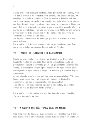 ‘
estou aqui sem coragem nenhuma para preparar um lanche, vou
te dar 5 reais e vá comprar seu lanche, me deixe em paz. O
mendigo insistia dizendo: - Não eu quero o lanche sei que
você pode pegar um pedaço de queijo na geladeira e um pão e
me dar. O pai, para terminar logo aquela conversa e ficar em
paz, foi até a geladeira para pegar o queijo, quando abrir a
porta da geladeira, foi uma surpresa, seu filho menor estava
preso dentro dela quase sem vida, então ele socorreu de
imediato salvando a sua vida.
Só depois lembrou-se do mendigo que havia sumido e nunca
mais voltou.
Para refletir: Muitas pessoas são anjos enviados por Deus
para nos ajudar em nossas horas mais difíceis.
76 - FÁBULA DO INCÊNDIO E O PASSARINHO
Conta-se que certa vez, houve um incêndio na floresta.
Enquanto todos os animais fugiam em debandada, cada um
procurando salvar a própria pele, um passarinho apanhou um
dedal, e repetidas vezes após enchê-lo de água voava alto,
despejando a água sobre o fogo. Um macaco que também fugia
apavorado,
presenciando aquela cena gritou para o passarinho: "Ei, seu
bobo, você acha que vai conseguir apagar o incêndio
sozinho?". Ao que o passarinho lhe respondeu:
"Eu não sei se conseguirei apagar o incêndio, mas estou
certo de estar fazendo minha parte".
Para refletir: Se todos nós cuidar bem de nossa família,
faremos um mundo melhor.
77 - A GAROTA QUE NÃO TINHA MEDO DA MORTE
Num hospital da França, duas pessoas se encontravam à morte.
Uma delas era o internacionalmente famoso escritor voltaire.
 