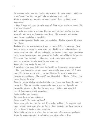 ‘
Lá estava ele, em seu leito de morte. Ao seu redor, médicos
e enfermeiras faziam por ele o máximo possível.
Viam a agonia estampada em seu rosto. Seus gritos eram
tocantes:
- Que é que vai ser de mim agora? Não vejo senão a escuridão
à minha frente!
Voltarie escrevera muitos livros mas não estabelecera um
vínculo de amor e devoção com Deus. No momento da morte
sentia-se sozinho e perdido.
Num outro quarto jazia uma jovenzinha. Tinha apenas 12 anos
de idade.
Também ela se encontrava à morte, mas feliz e serena. Seu
rosto estava envolto num sorriso. Médicos e enfermeiras se
surpreendiam com tal serenidade, ao mesmo tempo que pensavam
no grande homem que, no quarto ao lado, se afligia de pavor.
Disseram-lhe então: - Garota, você sabe que está para
morrer e mesmo assim mantém um sorriso.
Você não tem medo da morte?
A menina, com seu jeitinho infantil e inocente, respondeu:
- Por que haveria eu de estar assustada com a morte? O meu
querido Jesus está aqui, em pé diante de mim e com seus
braços estendidos. Ele está' me dizendo: - Minha filha, vem
para junto de mim!
Aquela jovem tinha estabelecido com Jesus um laço de amor e
devoção. Não se sentia apavorada com a morte. Quando se
despediu desta vida, havia nos seus lábios uma canção:
... O Bem-Amado está próximo,
Nada tenho que temer.
Em seus braços me entrego.
Para onde? Ele sabe melhor!
Para onde ele vai me levar? Ele sabe melhor. Eu apenas sei
que, aonde quer que ele me leve, irá guardar-me bem junto a
si, e isso é tudo o que preciso.
Nele está a paz e a alegria, a paz que ultrapassa qualquer
tipo de compreensão, a alegria que desconhece fim.
 