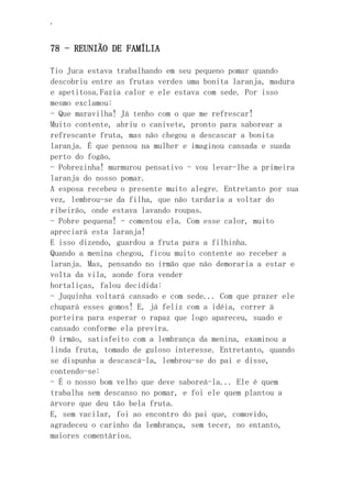 ‘
78 - REUNIÃO DE FAMÍLIA
Tio Juca estava trabalhando em seu pequeno pomar quando
descobriu entre as frutas verdes uma bonita laranja, madura
e apetitosa.Fazia calor e ele estava com sede. Por isso
mesmo exclamou:
- Que maravilha! Já tenho com o que me refrescar!
Muito contente, abriu o canivete, pronto para saborear a
refrescante fruta, mas não chegou a descascar a bonita
laranja. É que pensou na mulher e imaginou cansada e suada
perto do fogão.
- Pobrezinha! murmurou pensativo - vou levar-lhe a primeira
laranja do nosso pomar.
A esposa recebeu o presente muito alegre. Entretanto por sua
vez, lembrou-se da filha, que não tardaria a voltar do
ribeirão, onde estava lavando roupas.
- Pobre pequena! - comentou ela. Com esse calor, muito
apreciará esta laranja!
E isso dizendo, guardou a fruta para a filhinha.
Quando a menina chegou, ficou muito contente ao receber a
laranja. Mas, pensando no irmão que não demoraria a estar e
volta da vila, aonde fora vender
hortaliças, falou decidida:
- Juquinha voltará cansado e com sede... Com que prazer ele
chupará esses gomos! E, já feliz com a idéia, correr à
porteira para esperar o rapaz que logo apareceu, suado e
cansado conforme ela previra.
O irmão, satisfeito com a lembrança da menina, examinou a
linda fruta, tomado de guloso interesse. Entretanto, quando
se dispunha a descascá-la, lembrou-se do pai e disse,
contendo-se:
- É o nosso bom velho que deve saboreá-la... Ele é quem
trabalha sem descanso no pomar, e foi ele quem plantou a
árvore que deu tão bela fruta.
E, sem vacilar, foi ao encontro do pai que, comovido,
agradeceu o carinho da lembrança, sem tecer, no entanto,
maiores comentários.
 