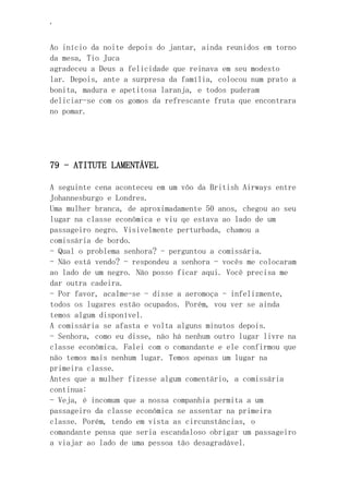 ‘
Ao início da noite depois do jantar, ainda reunidos em torno
da mesa, Tio Juca
agradeceu a Deus a felicidade que reinava em seu modesto
lar. Depois, ante a surpresa da família, colocou num prato a
bonita, madura e apetitosa laranja, e todos puderam
deliciar-se com os gomos da refrescante fruta que encontrara
no pomar.
79 - ATITUTE LAMENTÁVEL
A seguinte cena aconteceu em um vôo da British Airways entre
Johannesburgo e Londres.
Uma mulher branca, de aproximadamente 50 anos, chegou ao seu
lugar na classe econômica e viu qe estava ao lado de um
passageiro negro. Visivelmente perturbada, chamou a
comissária de bordo.
- Qual o problema senhora? - perguntou a comissária.
- Não está vendo? - respondeu a senhora - vocês me colocaram
ao lado de um negro. Não posso ficar aqui. Você precisa me
dar outra cadeira.
- Por favor, acalme-se - disse a aeromoça - infelizmente,
todos os lugares estão ocupados. Porém, vou ver se ainda
temos algum disponível.
A comissária se afasta e volta alguns minutos depois.
- Senhora, como eu disse, não há nenhum outro lugar livre na
classe econômica. Falei com o comandante e ele confirmou que
não temos mais nenhum lugar. Temos apenas um lugar na
primeira classe.
Antes que a mulher fizesse algum comentário, a comissária
continua:
- Veja, é incomum que a nossa companhia permita a um
passageiro da classe econômica se assentar na primeira
classe. Porém, tendo em vista as circunstâncias, o
comandante pensa que seria escandaloso obrigar um passageiro
a viajar ao lado de uma pessoa tão desagradável.
 