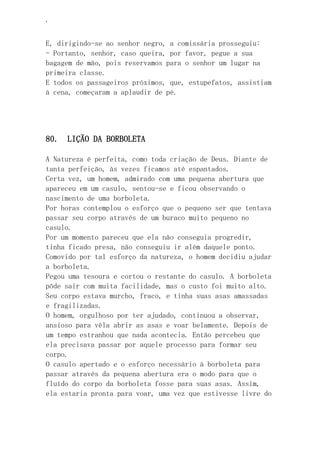 ‘
E, dirigindo-se ao senhor negro, a comissária prosseguiu:
- Portanto, senhor, caso queira, por favor, pegue a sua
bagagem de mão, pois reservamos para o senhor um lugar na
primeira classe.
E todos os passageiros próximos, que, estupefatos, assistiam
à cena, começaram a aplaudir de pé.
80. LIÇÃO DA BORBOLETA
A Natureza é perfeita, como toda criação de Deus. Diante de
tanta perfeição, às vezes ficamos até espantados.
Certa vez, um homem, admirado com uma pequena abertura que
apareceu em um casulo, sentou-se e ficou observando o
nascimento de uma borboleta.
Por horas contemplou o esforço que o pequeno ser que tentava
passar seu corpo através de um buraco muito pequeno no
casulo.
Por um momento pareceu que ela não conseguia progredir,
tinha ficado presa, não conseguiu ir além daquele ponto.
Comovido por tal esforço da natureza, o homem decidiu ajudar
a borboleta.
Pegou uma tesoura e cortou o restante do casulo. A borboleta
pôde sair com muita facilidade, mas o custo foi muito alto.
Seu corpo estava murcho, fraco, e tinha suas asas amassadas
e fragilizadas.
O homem, orgulhoso por ter ajudado, continuou a observar,
ansioso para vêla abrir as asas e voar belamente. Depois de
um tempo estranhou que nada acontecia. Então percebeu que
ela precisava passar por aquele processo para formar seu
corpo.
O casulo apertado e o esforço necessário à borboleta para
passar através da pequena abertura era o modo para que o
fluído do corpo da borboleta fosse para suas asas. Assim,
ela estaria pronta para voar, uma vez que estivesse livre do
 