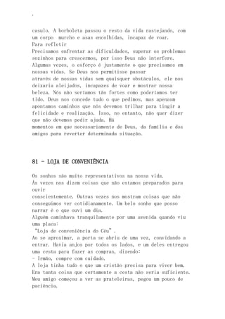 ‘
casulo. A borboleta passou o resto da vida rastejando, com
um corpo murcho e asas encolhidas, incapaz de voar.
Para refletir
Precisamos enfrentar as dificuldades, superar os problemas
sozinhos para crescermos, por isso Deus não interfere.
Algumas vezes, o esforço é justamente o que precisamos em
nossas vidas. Se Deus nos permitisse passar
através de nossas vidas sem quaisquer obstáculos, ele nos
deixaria aleijados, incapazes de voar e mostrar nossa
beleza. Nós não seríamos tão fortes como poderíamos ter
tido. Deus nos concede tudo o que pedimos, mas apenasm
apontamos caminhos que nós devemos trilhar para tingir a
felicidade e realização. Isso, no entanto, não quer dizer
que não devemos pedir ajuda. Há
momentos em que necessariamente de Deus, da família e dos
amigos para reverter determinada situação.
81 - LOJA DE CONVENIÊNCIA
Os sonhos são muito representativos na nossa vida.
Ás vezes nos dizem coisas que não estamos preparados para
ouvir
conscientemente. Outras vezes nos mostram coisas que não
conseguimos ver cotidianamente. Um belo sonho que posso
narrar é o que ouvi um dia.
Alguém caminhava tranquilamente por uma avenida quando viu
uma placa:
“Loja de conveniência do Céu”.
Ao se aproximar, a porta se abriu de uma vez, convidando a
entrar. Havia anjos por todos os lados, e um deles entregou
uma cesta para fazer as compras, dizendo:
- Irmão, compre com cuidado.
A loja tinha tudo o que um cristão precisa para viver bem.
Era tanta coisa que certamente a cesta não seria suficiente.
Meu amigo começou a ver as prateleiras, pegou um pouco de
paciência.
 