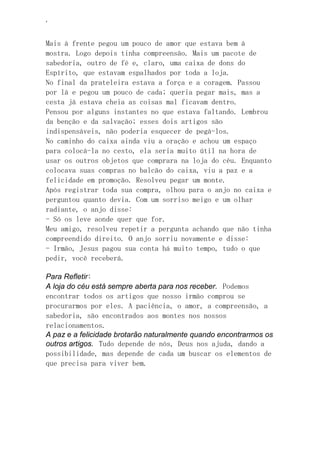 ‘
Mais à frente pegou um pouco de amor que estava bem à
mostra. Logo depois tinha compreensão. Mais um pacote de
sabedoria, outro de fé e, claro, uma caixa de dons do
Espírito, que estavam espalhados por toda a loja.
No final da prateleira estava a força e a coragem. Passou
por lá e pegou um pouco de cada; queria pegar mais, mas a
cesta já estava cheia as coisas mal ficavam dentro.
Pensou por alguns instantes no que estava faltando. Lembrou
da benção e da salvação; esses dois artigos são
indispensáveis, não poderia esquecer de pegá-los.
No caminho do caixa ainda viu a oração e achou um espaço
para colocá-la no cesto, ela seria muito útil na hora de
usar os outros objetos que comprara na loja do céu. Enquanto
colocava suas compras no balcão do caixa, viu a paz e a
felicidade em promoção. Resolveu pegar um monte.
Após registrar toda sua compra, olhou para o anjo no caixa e
perguntou quanto devia. Com um sorriso meigo e um olhar
radiante, o anjo disse:
- Só os leve aonde quer que for.
Meu amigo, resolveu repetir a pergunta achando que não tinha
compreendido direito. O anjo sorriu novamente e disse:
- Irmão, Jesus pagou sua conta há muito tempo, tudo o que
pedir, você receberá.
Para Refletir:
A loja do céu está sempre aberta para nos receber. Podemos
encontrar todos os artigos que nosso irmão comprou se
procurarmos por eles. A paciência, o amor, a compreensão, a
sabedoria, são encontrados aos montes nos nossos
relacionamentos.
A paz e a felicidade brotarão naturalmente quando encontrarmos os
outros artigos. Tudo depende de nós, Deus nos ajuda, dando a
possibilidade, mas depende de cada um buscar os elementos de
que precisa para viver bem.
 