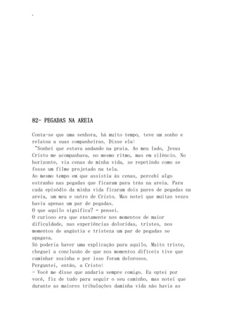 ‘
82- PEGADAS NA AREIA
Conta-se que uma senhora, há muito tempo, teve um sonho e
relatou a suas companheiras. Disse ela:
“Sonhei que estava andando na praia. Ao meu lado, Jesus
Cristo me acompanhava, no mesmo ritmo, mas em silêncio. No
horizonte, via cenas de minha vida, se repetindo como se
fosse um filme projetado na tela.
Ao mesmo tempo em que assistia às cenas, percebi algo
estranho nas pegadas que ficaram para trás na areia. Para
cada episódio da minha vida ficaram dois pares de pegadas na
areia, um meu e outro de Cristo. Mas notei que muitas vezes
havia apenas um par de pegadas.
O que aquilo significa? – pensei.
O curioso era que exatamente nos momentos de maior
dificuldade, nas experiências doloridas, tristes, nos
momentos de angústia e tristeza um par de pegadas se
apagava.
Só poderia haver uma explicação para aquilo. Muito triste,
cheguei a conclusão de que nos momentos difíceis tive que
caminhar sozinha e por isso foram dolorosos.
Perguntei, então, a Cristo:
- Você me disse que andaria sempre comigo. Eu optei por
você, fiz de tudo para seguir o seu caminho, mas notei que
durante as maiores tribulações daminha vida não havia as
 