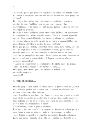 ‘
interior, para que pudesse suportar as dores da maternidade
e também o desprezo que muitas vezes provém de seus próprios
filhos!
Dei-lhe a fortaleza que lhe permite continuar sempre a
cuidar da sua família, sem se queixar, apesar das
enfermidades e do cansaço, até mesmo quando todos os outros
entregam os pontos.
Dei-lhe a sensibilidade para amar seus filhos, em quaisquer
circunstâncias, mesmo quando estes filhos a tenham magoado
muito. Essa sensibilidade lhe permite afugentar qualquer
tristeza, choro ou sofrimento da criança e compartilhar as
ansiedades, dúvidas e medos da adolescência!
Para que possa, porém, suportar tudo isso, meu filho, eu lhe
dei as lágrimas e são exclusivamente suas, para usá-las
quando precisar. Ao derramá-las a mulher verte em cada
lágrima um pouquinho do amor. Essas gotas de amor desvanecem
no ar e salvam a humanidade . O homem com um profundo
suspiro respondeu:
- Agora eu compreendo o sentimento de minha mãe, de minha
irmã, de minha esposa e de minhas filhas...
Obrigado, meu Deus, por ter criado a mulher tão
maravilhosamente
sensível!
7. COMO SE ESCREVE...
Quando Joey tinha somente cinco anos, a professora do jardim
de infância pediu aos alunos que fizessem um desenho de
alguma coisa que eles amavam.
Joey desenhou a sua família. Depois traçou um grande círculo
com lápis vermelho ao redor das figuras. Desejando escrever
uma palavra acima do círculo, ele saiu de sua mesinha e foi
até a mesa da professora e disse:
- Professora, como a gente escreve...
Ela não o deixou concluir a pergunta. Mandou-o voltar para o
seu lugar e não se atrever mais a interromper a aula.
Joey dobrou o papel e o guardou no bolso. Quando retornou
para sua casa, naquele dia, ele se lembrou do desenho e o
 