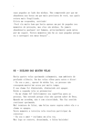 ‘
suas pegadas ao lado das minhas. Não compreendo por que me
abandonou nas horas em que mais precisava de você, nas quais
estava mais fragilizado.
Cristo me respondeu, sorrindo:
-Você viu muito bem que havia apenas um par de pegadas nos
momentos de provação, mas elas são minhas. Eu jamais
abandonaria qualquer ser humano, principalmente quem optou
por me seguir. Nestes momentos não há as suas pegadas porque
eu o carreguei nos meus braços”.
83 - DIÁLOGO DAS QUATRO VELAS
Havia quatro velas queimando calmamente, num ambiente de
profundo silêncio. Um das velas olhou para outra e disse:
- Eu sou a paz., apesar de minha luz, as pessoas não
conseguem manter-me acesa por muito tempo.
E sua chama foi diminuindo, diminuindo até apagar.
Então a segunda vela se pronunciou:
- Eu me chamo fé! Infelizmente sou supérflua para as
pessoas. Não entendo porque elas não querem saber de Deus.
Quando me acendem, não é com sinceridade. Não faz sentido
continuar queimando.
Mal terminou de falar, uma brisa suave soprou sobre ela e a
chama se apagou.
Neste momento a terceira vela resolveu participar da
conversa:
- Eu sou o amor – exclamou em alta voz.
Mas logo se conteve, desanimada, e falou baixinho:
 