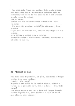 ‘
- Não tenho mais forças para queimar. Hoje em dia ninguém
quer mais saber de mim. As pessoas me deixam de lado, me
abandonam pelos cantos de suas casas ou me deixam trancada
na sala escura do egoísmo.
Logo se apagou.
A única vela que continuava acesa se manifestou. Era a
esperança.
- Ei, vocês vão me deixar sozinha? Não vão mesmo – disse
enfática.
Chegou perto da primeira vela, encostou sua cabeça nela e a
acendeu.
Assim foi com a segunda e com a terceira.
Novamente estavam as quatro velas iluminadas, contagiando o
ambiente com sua luz.
84. PRESENÇA DE DEUS
Numa bela tarde de primavera, um jovem, caminhando no bosque
próximo à sua casa, exclamou:
- Senhor, fale comigo!
Do galho de uma árvore ao seu lado um rouxinol começou a
cantar, mas o jovem não ouviu. Voltou a falar: - Deus, fale
comigo!
E um trovão ecoou no céu, mas o jovem foi incapaz de ouvir.
Andando um pouco mais, parou novamente e falou em um tom
mais alto que anteriormente:
 