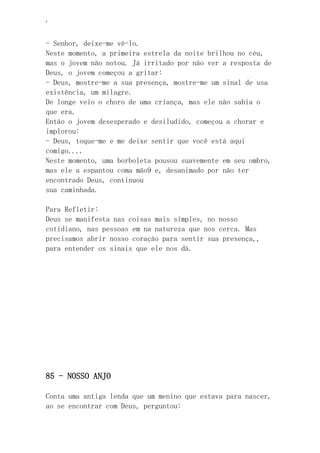 ‘
- Senhor, deixe-me vê-lo.
Neste momento, a primeira estrela da noite brilhou no céu,
mas o jovem não notou. Já irritado por não ver a resposta de
Deus, o jovem começou a gritar:
- Deus, mostre-me a sua presença, mostre-me um sinal de usa
existência, um milagre.
De longe veio o choro de uma criança, mas ele não sabia o
que era.
Então o jovem desesperado e desiludido, começou a chorar e
implorou:
- Deus, toque-me e me deixe sentir que você está aqui
comigo....
Neste momento, uma borboleta pousou suavemente em seu ombro,
mas ele a espantou coma mão9 e, desanimado por não ter
encontrado Deus, continuou
sua caminhada.
Para Refletir:
Deus se manifesta nas coisas mais simples, no nosso
cotidiano, nas pessoas em na natureza que nos cerca. Mas
precisamos abrir nosso coração para sentir sua presença,,
para entender os sinais que ele nos dá.
85 - NOSSO ANJO
Conta uma antiga lenda que um menino que estava para nascer,
ao se encontrar com Deus, perguntou:
 