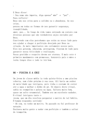 ‘
E Deus disse:
- Seu nome não importa, diga apenas”mãe” e “pai”.
Para refletir:
Deus não nos criou para a solidão ou o abandonou. Ao nos
criar,
pensou em todas as formas de nos garantir segurança,
tranqüilidade,
amor, paz... Ao longo da vida vamos entrando em contato com
diversas pessoas que são verdadeiros anjos enviados por
Deus.
Convivendo com elas percebemos que estão ao nosso lado para
nos ajudar a chegar à perfeição desejada por Deus na
criação. As mais importantes são certamente nossos pais.
Eles nos geraram, educaram, protegeram, fizeram de tudo para
garantir nossa felicidade e realização.
Nossa gratidão e respeito devem ser eternos. E mais este é
primeiro mandamento com promessas, honrareis pais e mães e
terão longos dias e tudo te irá bem.
86 - PISCINA E A CRUZ
Um jovem de classe média ia toda quinta-feira a uma piscina
coberta, num clube próximo à sua casa. Ali havia um senhor
de meia-idade que intrigava, pois tinha o costume de correr
até a água e molhar o dedão do pé. Só depois deste ritual,
subia no trampolim e pulava na água. Saltava muito bem,
quase um salto ornamental. Também era um excelente nadador.
O ritual intrigava tanto o
jovem, que um dia resolveu perguntar o motivo de tal hábito.
O homem respondeu sorrindo:
- Ah sim, eu tenho um motivo. No passado eu fui professor de
natação.
Ensinava muita gente a nadar com perfeição e também a saltar
do trampolim.
 