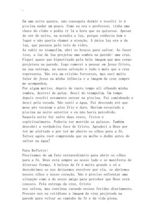 ‘
Em uma noite quente, não conseguia dormir e resolvi ir à
piscina nadar um pouco. Como eu era o professor, tinha uma
chave do clube e podia ir lá a hora que eu quisesse. Apesar
de ser de noite, na acendia a luz, porque conhecia bem o
lugar e não queria chamar a atenção. A única luz era a da
lua, que passava pelo teto de vidro.
Ao subir no trampolim, abri os braços para saltar. Ao fazer
isso, a luz da lua projetou uma sombra na parede: uma cruz.
Fiquei quase que hipnotizado pela bela imagem que meu corpo
projetava na parede. Logo comecei a pensar em Jesus Cristo,
na sua entrega, na nossa salvação e tudo o mais que a cruz
representa. Não era um cristão fervoroso, mas ouvi muito
falar de Jesus na minha infância e a imagem da cruz sempre
me acompanhou.
Por algum motivo, depois de tanto tempo ali olhando minha
sombra, desisti de pular. Desci do trampolim. Um tempo
depois resolvi novamente entrar na piscina. Fui caminhando e
desci pela escada. Não senti a água. Fui descendo até que
meus pés tocaram o piso frio e duro. Haviam esvaziado a
piscina na noite anterior e eu não havia percebido.
Naquela noite fui salvo duas vezes, física e
espiritualmente. Poderia ter morrido se pulasse. Também
descobri a verdadeira face de Cristo. Agradeci a Deus por
ter me alertado e por ter me aberto os olhos para a fé.
Talvez agora você compreenda que eu molho o dedão antes de
saltar na água!
Para Refletir:
Precisamos de um fato extraordinário para abrir os olhos
para a fé. Deus está sempre ao nosso lado e se manifesta de
diversas formas. A beleza da fé é muito grande e só a
descobrimos se nos deixarmos envolver por ela, se abrirmos
nossos olhos e nosso coração. Não é preciso enfrentar uma
situação como a do nosso amigo para perceber que Deus está
conosco. Pela entrega da cruz, Cristo
nos salvou, mas continua curando nossas feridas diariamente.
Procure nos eu cotidiano a imagem da cruz projetada na
parede para voltar ao caminho da fé e da vida plena.
 