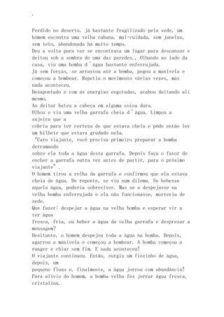 ‘
Perdido no deserto, já bastante fragilizado pela sede, um
homem encontra uma velha cabana, mal-cuidada, sem janelas,
sem teto, abandonada há muito tempo.
Deu a volta para ver se encontrava um lugar para descansar e
deitou sob a sombra de uma das paredes., Olhando ao lado da
casa, viu uma bomba d´água bastante enferrujada.
Já sem forças, se arrastou até a bomba, pegou a manivela e
começou a bombear. Repetiu o movimento várias vezes, mas
nada aconteceu.
Desapontado e com as energias esgotadas, acabou deitando ali
mesmo.
Ao deitar bateu a cabeça em alguma coisa dura.
Olhou e viu uma velha garrafa cheia d´água. Limpou a
sujeira que a
cobria para ter certeza de que estava cheia e põde então ler
um bilhete que estava grudado nela.
“Caro viajante, você precisa primeiro preparar a bomba
derramando
sobre ela toda a água desta garrafa. Depois faça o favor de
encher a garrafa outra vez antes de partir, para o próximo
viajante”.
O homem tirou a rolha da garrafa e confirmou que ela estava
cheia de água. De repente, se viu num dilema. Se bebesse
aquela água, poderia sobreviver. Mas se a despejasse na
velha bomba enferrujada e ela não funcionasse, morreria de
sede.
Que fazer: despejar a água na velha bomba e esperar vir a
ter água
fresca, fria, ou beber a água da velha garrafa e desprezar a
mensagem?
Hesitante, o homem despejou toda a água na bomba. Depois,
agarrou a manivela e começou a bombear. A bomba começou a
ranger e chiar sem fim. E nada aconteceu!
O viajante continuou. Então, surgiu um fiozinho de água,
depois, um
pequeno fluxo e, finalmente, a água jorrou com abundância!
Para alívio do homem, a bomba velha fez jorrar água fresca,
cristalina.
 