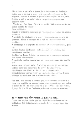 ‘
Ele encheu a garrafa e bebeu dela ansiosamente. Encheu-a
outra vez e tornou a beber seu conteúdo refrescante. Em
seguida, voltou a encher a garrafa para o próximo viajante.
Encheu-a até o gargalo, pôs a rolha e acrescentou uma
pequena nota:
“Creia-me, funciona. Você precisa dar toda a água antes de
poder obtêla de volta”.
Para refletir:
Seguir o primeiro instinto às vezes pode se tornar um grande
equívoco.
A vontade do viajante era beber logo a água que estava na
garrafa. Seria a solução mais rápida. Mas ele resolveu
confiar.
A confiança é o segredo do sucesso. Pode ser arriscado, pode
não
render frutos imediatos, pode até parecer loucura, mas
precisamos confiar.
Confiar em Jesus Cristo, em nossos pais, em nossos amigos,
nos nosso professores...
A parábola ensina também que às vezes precisamos dar aquilo
que
temos para receber mais. É preciso se esvaziar das coisas
velhas para nos enchermos do novo, da água fresca.
Precisamos nos libertar de certas situações para
conquistarmos outras vitórias, para obtermos êxito. E essa
entrega só acontece sob a ordem da confiança.
Por fim, nos ensina a sermos gratos e sabermos retribuir a
quem nos auxilia em nossas conquistas, além de ensinar sobre
o poder da fé, da confiança em algo “Deus” que não vemos.
Porque fé é o firme fundamento das coisas que se esperam.
89 - MESMO QUE NÃO PARECE A JUSTIÇA VIRÁ!
Conta uma antiga lenda que na Idade Média um homem muito
religioso foi injustamente acusado de ter assassinado uma
mulher.
 