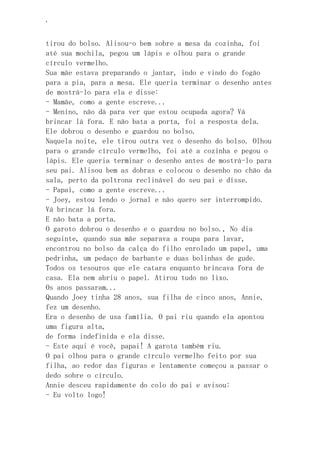 ‘
tirou do bolso. Alisou-o bem sobre a mesa da cozinha, foi
até sua mochila, pegou um lápis e olhou para o grande
círculo vermelho.
Sua mãe estava preparando o jantar, indo e vindo do fogão
para a pia, para a mesa. Ele queria terminar o desenho antes
de mostrá-lo para ela e disse:
- Mamãe, como a gente escreve...
- Menino, não dá para ver que estou ocupada agora? Vá
brincar lá fora. E não bata a porta, foi a resposta dela.
Ele dobrou o desenho e guardou no bolso.
Naquela noite, ele tirou outra vez o desenho do bolso. Olhou
para o grande círculo vermelho, foi até a cozinha e pegou o
lápis. Ele queria terminar o desenho antes de mostrá-lo para
seu pai. Alisou bem as dobras e colocou o desenho no chão da
sala, perto da poltrona reclinável do seu pai e disse.
- Papai, como a gente escreve...
- Joey, estou lendo o jornal e não quero ser interrompido.
Vá brincar lá fora.
E não bata a porta.
O garoto dobrou o desenho e o guardou no bolso., No dia
seguinte, quando sua mãe separava a roupa para lavar,
encontrou no bolso da calça do filho enrolado um papel, uma
pedrinha, um pedaço de barbante e duas bolinhas de gude.
Todos os tesouros que ele catara enquanto brincava fora de
casa. Ela nem abriu o papel. Atirou tudo no lixo.
Os anos passaram...
Quando Joey tinha 28 anos, sua filha de cinco anos, Annie,
fez um desenho.
Era o desenho de usa família. O pai riu quando ela apontou
uma figura alta,
de forma indefinida e ela disse.
- Este aqui é você, papai! A garota também riu.
O pai olhou para o grande círculo vermelho feito por sua
filha, ao redor das figuras e lentamente começou a passar o
dedo sobre o círculo.
Annie desceu rapidamente do colo do pai e avisou:
- Eu volto logo!
 