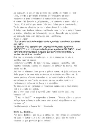 ‘
Na verdade, o autor era pessoa influente do reino e, por
isso, desde o primeiro momento se procurou um bode
expiatório para acobertar o verdadeiro assassino.
O homem foi levado a julgamento, já temendo o resultado: a
forca. Ele sabia que tudo iria ser feito para condená-lo.
Teria poucas chances de sair vivo dessa história.
O juiz, que também estava combinado para levar o pobre homem
à morte, simulou um julgamento justo, fazendo uma proposta
ao acusado para que provasse sua inocência.
Disse o Juiz:
“Sou de uma profunda religiosidade e por isso vou deixar sua sorte
nas mãos
do Senhor. Vou escrever em um pedaço de papel a palavra
INOCENTE e no outro pecado de papel a palavra CULPADO. Você
sorteará um dos papéis e aquele que sair será o veredicto. O
senhor decidirá seu destino”.
Sem que o acusado percebesse, o juiz preparou os dois
papéis, mas em ambos
escreveu CULPADO, de maneira que, naquele instante, não
existia nenhuma chance do acusado se livrar da forca. Não
havia saída.
Não havia alternativas para o pobre homem. O juiz colocou os
dois papéis em uma mesa e mandou o acusado escolher um. O
homem pensou alguns segundos e, pressentindo a vibração,
aproximou-se confiante da mesa, pegou um dos papéis e
rapidamente colocou na boca e o engoliu.
Os presentes ao julgamento reagiram surpresos e indignados
com a atitude do homem.
Mas o que você fez? E agora? Como vamos saber qual seu
veredicto?
“É muito fácil” – respondeu o homem. “Basta olhar o outro
pedaço que sobrou e saberemos que acabei engolindo o seu
contrário”.
Imediatamente o homem foi libertado.
MORAL DA HISTÓRIA:
Por mais difícil que seja a situação, não deixe de acreditar
em Deus e lutar até o último momento, pois Ele te dará a
sabedoria que precisa para vencer!!
 