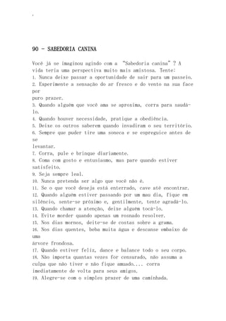 ‘
90 - SABEDORIA CANINA
Você já se imaginou agindo com a “Sabedoria canina”? A
vida teria uma perspectiva muito mais amistosa. Tente:
1. Nunca deixe passar a oportunidade de sair para um passeio.
2. Experimente a sensação do ar fresco e do vento na sua face
por
puro prazer.
3. Quando alguém que você ama se aproxima, corra para saudá-
lo.
4. Quando houver necessidade, pratique a obediência.
5. Deixe os outros saberem quando invadiram o seu território.
6. Sempre que puder tire uma soneca e se espreguice antes de
se
levantar.
7. Corra, pule e brinque diariamente.
8. Coma com gosto e entusiasmo, mas pare quando estiver
satisfeito.
9. Seja sempre leal.
10. Nunca pretenda ser algo que você não é.
11. Se o que você deseja está enterrado, cave até encontrar.
12. Quando alguém estiver passando por um mau dia, fique em
silêncio, sente-se próximo e, gentilmente, tente agradá-lo.
13. Quando chamar a atenção, deixe alguém tocá-lo.
14. Evite morder quando apenas um rosnado resolver.
15. Nos dias mornos, deite-se de costas sobre a grama.
16. Nos dias quentes, beba muita água e descanse embaixo de
uma
árvore frondosa.
17. Quando estiver feliz, dance e balance todo o seu corpo.
18. Não importa quantas vezes for censurado, não assuma a
culpa que não tiver e não fique amuado.... corra
imediatamente de volta para seus amigos.
19. Alegre-se com o simples prazer de uma caminhada.
 