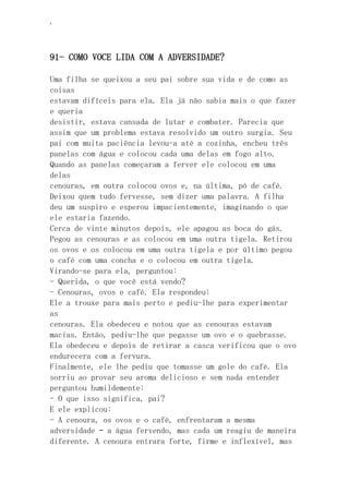 ‘
91- COMO VOCE LIDA COM A ADVERSIDADE?
Uma filha se queixou a seu pai sobre sua vida e de como as
coisas
estavam difíceis para ela. Ela já não sabia mais o que fazer
e queria
desistir, estava cansada de lutar e combater. Parecia que
assim que um problema estava resolvido um outro surgia. Seu
pai com muita paciência levou-a até a cozinha, encheu três
panelas com água e colocou cada uma delas em fogo alto.
Quando as panelas começaram a ferver ele colocou em uma
delas
cenouras, em outra colocou ovos e, na última, pó de café.
Deixou quem tudo fervesse, sem dizer uma palavra. A filha
deu um suspiro e esperou impacientemente, imaginando o que
ele estaria fazendo.
Cerca de vinte minutos depois, ele apagou as boca do gás.
Pegou as cenouras e as colocou em uma outra tigela. Retirou
os ovos e os colocou em uma outra tigela e por último pegou
o café com uma concha e o colocou em outra tigela.
Virando-se para ela, perguntou:
- Querida, o que você está vendo?
- Cenouras, ovos e café. Ela respondeu:
Ele a trouxe para mais perto e pediu-lhe para experimentar
as
cenouras. Ela obedeceu e notou que as cenouras estavam
macias. Então, pediu-lhe que pegasse um ovo e o quebrasse.
Ela obedeceu e depois de retirar a casca verificou que o ovo
endurecera com a fervura.
Finalmente, ele lhe pediu que tomasse um gole do café. Ela
sorriu ao provar seu aroma delicioso e sem nada entender
perguntou humildemente:
- O que isso significa, pai?
E ele explicou:
- A cenoura, os ovos e o café, enfrentaram a mesma
adversidade – a água fervendo, mas cada um reagiu de maneira
diferente. A cenoura entrara forte, firme e inflexível, mas
 