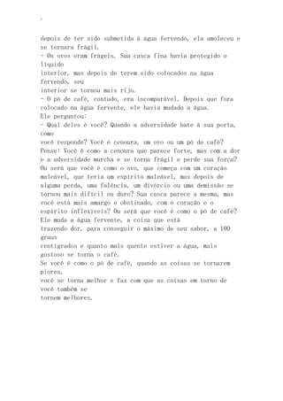 ‘
depois de ter sido submetida à água fervendo, ela amoleceu e
se tornara frágil.
- Os ovos eram frágeis. Sua casca fina havia protegido o
líquido
interior, mas depois de terem sido colocados na água
fervendo, seu
interior se tornou mais rijo.
- O pó de café, contudo, era incomparável. Depois que fora
colocado na água fervente, ele havia mudado a água.
Ele perguntou:
- Qual deles é você? Quando a adversidade bate à sua porta,
como
você responde? Você é cenoura, um ovo ou um pó de café?
Pense: Você é como a cenoura que parece forte, mas com a dor
e a adversidade murcha e se torna frágil e perde sua força?
Ou será que você é como o ovo, que começa com um coração
maleável, que teria um espírito maleável, mas depois de
alguma perda, uma falência, um divórcio ou uma demissão se
tornou mais difícil ou duro? Sua casca parece a mesma, mas
você está mais amargo e obstinado, com o coração e o
espírito inflexíveis? Ou será que você é como o pó de café?
Ele muda a água fervente, a coisa que está
trazendo dor, para conseguir o máximo de seu sabor, a 100
graus
centígrados e quanto mais quente estiver a água, mais
gostoso se torna o café.
Se você é como o pó de café, quando as coisas se tornarem
piores,
você se torna melhor e faz com que as coisas em torno de
você também se
tornem melhores.
 
