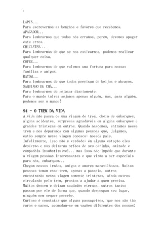 ‘
LÁPIS...
Para escrevermos as bênçãos e favores que recebemos.
APAGADOR...
Para lembrarmos que todos nós erramos, porém, devemos apagar
este erros.
CHICLETES...
Para lembrarmos de que se nos esticarmos, podemos realizar
qualquer coisa.
COFRE...
Para lembrarmos de que valemos uma fortuna para nossas
famílias e amigos.
BATOM...
Para lembrarmos de que todos precisam de beijos e abraços.
SAQUINHO DE CHÁ...
Para lembrarmos de relaxar diariamente.
Para o mundo talvez sejamos apenas alguém, mas, para alguém,
podemos ser o mundo!
94 – O TREM DA VIDA
A vida não passa de uma viagem de trem, cheia de embarques,
alguns acidentes, surpresas agradáveis em alguns embarques e
grandes tristezas em outros. Quando nascemos, entramos nesse
trem e nos deparamos com algumas pessoas que, julgamos,
estão sempre nessa viagem conosco: nossos pais.
Infelizmente, isso não é verdade; em alguma estação eles
descerão e nos deixarão órfãos de seu carinho, amizade e
companhia insubstituível... mas isso não impede que durante
a viagem pessoas interessantes e que virão a ser especiais
para nós, embarquem...
Chegam nossos irmãos, amigos e amores maravilhosos. Muitas
pessoas tomam esse trem, apenas a passeio, outros
encontrarão nessa viagem somente tristezas, ainda outros
circularão pelo trem, prontos a ajudar a quem precisa.
Muitos descem e deixam saudades eternas, outros tantos
passam por ele de forma que, quando desocupam seu lugar,
ninguém nem sequer percebe.
Curioso é constatar que alguns passageiros, que nos são tão
raros e caros, acomodam-se em vagões diferentes dos nossos;
 