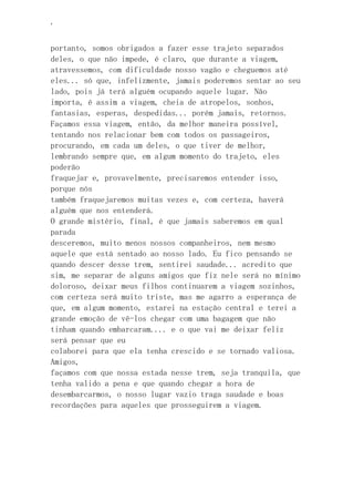 ‘
portanto, somos obrigados a fazer esse trajeto separados
deles, o que não impede, é claro, que durante a viagem,
atravessemos, com dificuldade nosso vagão e cheguemos até
eles... só que, infelizmente, jamais poderemos sentar ao seu
lado, pois já terá alguém ocupando aquele lugar. Não
importa, é assim a viagem, cheia de atropelos, sonhos,
fantasias, esperas, despedidas... porém jamais, retornos.
Façamos essa viagem, então, da melhor maneira possível,
tentando nos relacionar bem com todos os passageiros,
procurando, em cada um deles, o que tiver de melhor,
lembrando sempre que, em algum momento do trajeto, eles
poderão
fraquejar e, provavelmente, precisaremos entender isso,
porque nós
também fraquejaremos muitas vezes e, com certeza, haverá
alguém que nos entenderá.
O grande mistério, final, é que jamais saberemos em qual
parada
desceremos, muito menos nossos companheiros, nem mesmo
aquele que está sentado ao nosso lado. Eu fico pensando se
quando descer desse trem, sentirei saudade... acredito que
sim, me separar de alguns amigos que fiz nele será no mínimo
doloroso, deixar meus filhos continuarem a viagem sozinhos,
com certeza será muito triste, mas me agarro a esperança de
que, em algum momento, estarei na estação central e terei a
grande emoção de vê-los chegar com uma bagagem que não
tinham quando embarcaram.... e o que vai me deixar feliz
será pensar que eu
colaborei para que ela tenha crescido e se tornado valiosa.
Amigos,
façamos com que nossa estada nesse trem, seja tranquila, que
tenha valido a pena e que quando chegar a hora de
desembarcarmos, o nosso lugar vazio traga saudade e boas
recordações para aqueles que prosseguirem a viagem.
 
