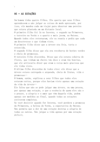 ‘
95 – AS ESTAÇÕES
Um homem tinha quatro filhos. Ele queria que seus filhos
aprendessem a não julgar as coisas de modo apressado, por
isso, ele mandou cada um viajar para observar uma pereira
que estava plantada em um distante local.
O primeiro filho foi lá no Inverno, o segundo na Primavera,
o terceiro no Verão e o quarto e mais jovem, no Outono.
Quando todos eles retornaram, ele os reuniu e pediu que cada
um descrevesse o que tinham visto.
O primeiro filho disse que a árvore era feia, torta e
retorcida.
O segundo filho disse que ela era recoberta de botões verdes
e cheia de promessas.
O terceiro filho discordou. Disse que ela estava coberta de
flores, que tinham um cheiro tão doce e eram tão bonitas,
que ele arriscaria dizer que eram a coisa mais graciosa que
ele tinha visto.
O último filho discordou de todos eles; ele disse que a
árvore estava carregada e arqueada, cheia de frutas, vida e
promessas…
O homem, então, explicou a seus filhos que todos eles
estavam certos, porque eles haviam visto apenas uma estação
da vida da árvore…
Ele falou que não se pode julgar uma árvore, ou uma pessoa,
por apenas uma estação, e que a essência de quem eles são e
o prazer, a alegria e o amor que vêm daquela vida, podem
apenas ser medidos ao final, quando todas as estações
estiverem completas.
Se você desistir quando for Inverno, você perderá a promessa
da Primavera, a beleza do Verão, a expectativa do Outono.
Não permita que a dor de uma estação destrua a alegria de
todas as outras. Não julgue a vida apenas por uma estação
difícil.
 