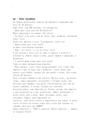 ‘
96 - NOTA VALOROSA
Um famoso palestrante começou um seminário segurando uma
nota de 20 dólares.
Numa sala, com 200 pessoas, ele perguntou:
- Quem quer esta nota de 20 dólares?”
Mãos começaram a se erguer. Ele disse:
- Eu darei esta nota a um de vocês, mas, primeiro, deixem-me
fazer isto!
Então ele amassou a nota. E perguntou, outra vez:
- Quem ainda quer esta nota?
As mãos continuaram erguidas.
- Bom – ele disse – e se eu fizer isto?
E ele deixou a nota cair no chão e começou a pisá-la e
esfregá-la. Depois pegou a nota, agora imunda e amassada, e
perguntou:
- E agora? Quem ainda quer esta nota?
Todas as mãos permaneceram erguidas.
- Meus amigos, vocês todos devem aprender esta lição: Não
importa o que eu faça com o dinheiro, vocês ainda irão
querer esta cédula, porque ela não perde o valor. Ela ainda
valerá 20 dólares.
Essa situação também se dá conosco. Muitas vezes, em nossas
vidas, somos amassados, pisoteados e ficamos sujos, por
decisões que tomamos e/ou pelas circunstâncias que vêm em
nossos caminhos. E assim, ficamos nos sentindo
desvalorizados, sem importância. Porém, creiam, não importa
o que aconteceu ou o que acontecerá, jamais perderemos o
nosso valor ante a Deus. Quer estejamos sujos, quer
estejamos limpos, quer amassados ou
inteiros, nada disso altera a importância que temos. A nossa
valia. O preço de nossas vidas não é pelo que fazemos ou
sabemos, mas pelo que SOMOS!
Somos especiais…. VOCÊ é especial. Muito especial…. Jamais
se esqueça disso!
 
