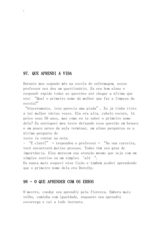 ‘
97. QUE APRENDI A VIDA
Durante meu segundo mês na escola de enfermagem, nosso
professor nos deu um questionário. Eu era bom aluno e
respondi rápido todas as questões até chegar a última que
era: “Qual o primeiro nome da mulher que faz a limpeza da
escola?”
“Sinceramente, isso parecia uma piada”. Eu já tinha visto
a tal mulher várias vezes. Ela era alta, cabelo escuro, lá
pelos seus 50 anos, mas como eu ia saber o primeiro nome
dela? Eu entreguei meu teste deixando essa questão em branco
e um pouco antes da aula terminar, um aluno perguntou se a
última pergunta do
teste ia contar na nota.
- “É claro!” – respondeu o professor – “Na sua carreira,
você encontrará muitas pessoas. Todas têm seu grau de
importância. Elas merecem sua atenção mesmo que seja com um
simples sorriso ou um simples ‘alô “.
Eu nunca mais esqueci essa lição e também acabei aprendendo
que o primeiro nome dela era Dorothy.
98 – O QUE APRENDER COM OS ERROS
O mestre, conduz seu aprendiz pela floresta. Embora mais
velho, caminha com igualdade, enquanto seu aprendiz
escorrega e cai a todo instante.
 