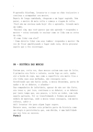 ‘
O aprendiz blasfema, levanta-se e cospe no chão traiçoeiro e
continua a acompanhar seu mestre.
Depois de longa caminhada, chegaram a um lugar sagrado. Sem
parar, o mestre dá meia volta e começa a viagem de volta.
-Você não me ensinou nada hoje- diz o aprendiz, levando mais
um tombo.
-Ensinei sim, mas você parece que não aprende – respondeu o
mestre – estou tentando te ensinar como se lida com os erros
da vida.
-E como lidar com eles?
- Como deveria lidar com seus tombos- respondeu o mestre- Em
vez de ficar amaldiçoando o lugar onde caiu, devia procurar
aquilo que o fez escorregar.
99 - HISTÓRIA DAS MOSCAS
Contam que, certa vez, duas moscas caíram num copo de leite.
A primeira era forte e valente, assim logo ao cair, nadou
até a borda do copo, mas como a superfície era muito lisa e
ela tinha suas asas molhadas, não conseguiu sair.
Acreditando que não havia saída, a mosca desanimou, parou de
nadar e de se debater, e afundou…
Sua companheira de infortúnio, apesar de não ser tão forte,
era tenaz e, por isso, continuou a se debater, a se debater
por tanto tempo que, aos poucos, o leite ao redor, com toda
aquela agitação, foi se transformando e formou um pequeno
nódulo de manteiga, onde a mosca tenaz conseguiu, com muito
esforço, subir e
dali levantar vôo para algum lugar seguro.
Durante anos, ouvimos esta primeira parte da história como
um elogio à persistência que, sem dúvida, é uma habilidade
que nos leva ao sucesso.
Parte 2
 