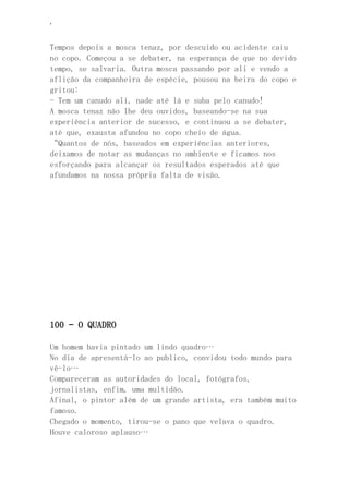 ‘
Tempos depois a mosca tenaz, por descuido ou acidente caiu
no copo. Começou a se debater, na esperança de que no devido
tempo, se salvaria. Outra mosca passando por ali e vendo a
aflição da companheira de espécie, pousou na beira do copo e
gritou:
- Tem um canudo ali, nade até lá e suba pelo canudo!
A mosca tenaz não lhe deu ouvidos, baseando-se na sua
experiência anterior de sucesso, e continuou a se debater,
até que, exausta afundou no copo cheio de água.
“Quantos de nós, baseados em experiências anteriores,
deixamos de notar as mudanças no ambiente e ficamos nos
esforçando para alcançar os resultados esperados até que
afundamos na nossa própria falta de visão.
100 – O QUADRO
Um homem havia pintado um lindo quadro…
No dia de apresentá-lo ao publico, convidou todo mundo para
vê-lo…
Compareceram as autoridades do local, fotógrafos,
jornalistas, enfim, uma multidão.
Afinal, o pintor além de um grande artista, era também muito
famoso.
Chegado o momento, tirou-se o pano que velava o quadro.
Houve caloroso aplauso…
 