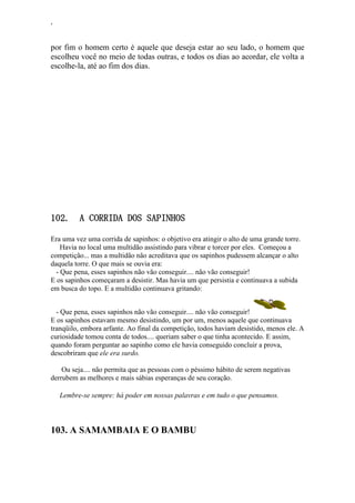 ‘
por fim o homem certo é aquele que deseja estar ao seu lado, o homem que
escolheu você no meio de todas outras, e todos os dias ao acordar, ele volta a
escolhe-la, até ao fim dos dias.
102. A CORRIDA DOS SAPINHOS
Era uma vez uma corrida de sapinhos: o objetivo era atingir o alto de uma grande torre.
Havia no local uma multidão assistindo para vibrar e torcer por eles. Começou a
competição... mas a multidão não acreditava que os sapinhos pudessem alcançar o alto
daquela torre. O que mais se ouvia era:
- Que pena, esses sapinhos não vão conseguir.... não vão conseguir!
E os sapinhos começaram a desistir. Mas havia um que persistia e continuava a subida
em busca do topo. E a multidão continuava gritando:
- Que pena, esses sapinhos não vão conseguir.... não vão conseguir!
E os sapinhos estavam mesmo desistindo, um por um, menos aquele que continuava
tranqüilo, embora arfante. Ao final da competição, todos haviam desistido, menos ele. A
curiosidade tomou conta de todos.... queriam saber o que tinha acontecido. E assim,
quando foram perguntar ao sapinho como ele havia conseguido concluir a prova,
descobriram que ele era surdo.
Ou seja.... não permita que as pessoas com o péssimo hábito de serem negativas
derrubem as melhores e mais sábias esperanças de seu coração.
Lembre-se sempre: há poder em nossas palavras e em tudo o que pensamos.
103. A SAMAMBAIA E O BAMBU
 