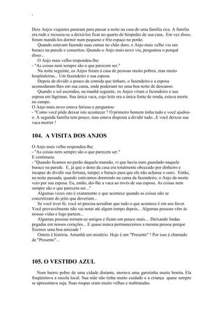 ‘
Dois Anjos viajantes pararam para passar a noite na casa de uma família rica. A família
era rude e recusou-se a deixá-los ficar no quarto de hóspedes de sua casa.. Em vez disso,
foram mandá-los dormir num pequeno e frio espaço no porão.
Quando estavam fazendo suas camas no chão duro, o Anjo mais velho viu um
buraco na parede e consertou. Quando o Anjo mais novo viu, perguntou o porquê
disso...
O Anjo mais velho respondeu-lhe:
- "As coisas nem sempre são o que parecem ser."
Na noite seguinte, os Anjos foram à casa de pessoas muito pobres, mas muito
hospitaleiras... Um fazendeiro e sua esposa.
Depois de dividir o pouco de comida que tinham, o fazendeiro e a esposa
acomodaram-lhes em sua cama, onde poderiam ter uma boa noite de descanso.
Quando o sol ascendeu, na manhã seguinte, os Anjos viram o fazendeiro e sua
esposa em lágrimas. Sua única vaca, cujo leite era a única fonte de renda, estava morta
no campo.
O Anjo mais novo estava furioso e perguntou:
- "Como você pôde deixar isto acontecer ? O primeiro homem tinha tudo e você ajudou-
o. A segunda família tem pouco, mas estava disposta a dividir tudo...E você deixou sua
vaca morrer !
104. A VISITA DOS ANJOS
O Anjo mais velho respondeu-lhe:
- "As coisas nem sempre são o que parecem ser."
E continuou:
- "Quando ficamos no porão daquela mansão, vi que havia ouro guardado naquele
buraco na parede. E, já que o dono da casa era totalmente obcecado por dinheiro e
incapaz de dividir sua fortuna, tampei o buraco para que ele não achasse o ouro. Então,
na noite passada, quando estávamos dormindo na cama da fazendeiro, o Anjo da morte
veio por sua esposa. Eu, então, dei-lhe a vaca ao invés de sua esposa. As coisas nem
sempre são o que parecem ser..."
Algumas vezes isto é exatamente o que acontece quando as coisas não se
concretizam do jeito que deveriam...
Se você tiver fé, você só precisa acreditar que tudo o que acontece é em seu favor.
Você provavelmente não vai notar até algum tempo depois... Algumas pessoas vêm às
nossas vidas e logo partem...
Algumas pessoas tornam-se amigos e ficam um pouco mais.... Deixando lindas
pegadas em nossos corações... E quase nunca permanecemos a mesma pessoa porque
fizemos uma boa amizade !
Ontem é história. Amanhã um mistério. Hoje é um "Presente" ! Por isso é chamado
de "Presente"...
105. O VESTIDO AZUL
Num bairro pobre de uma cidade distante, morava uma garotinha muito bonita. Ela
freqüentava a escola local. Sua mãe não tinha muito cuidado e a criança quase sempre
se apresentava suja. Suas roupas eram muito velhas e maltratadas.
 