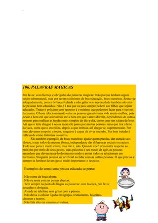 ‘
106. PALAVRAS MÁGICAS
Por favor, com licença e obrigado são palavras mágicas! Não porque tenham algum
poder sobrenatural, mas por serem sinônimos de boa educação, boas maneiras. Sentar-se
adequadamente, comer de boca fechada e não gritar sem necessidade também são atos
de pessoas bem educadas. Não é à toa que os pais sempre pedem aos filhos que sejam
educados. Tratar o próximo com respeito é o mínimo que podemos fazer para viver em
harmonia. O bom relacionamento entre as pessoas garante uma vida muito melhor, pois
desde a hora em que acordamos até a hora em que vamos dormir, dependemos de outras
pessoas para realizar as tarefas mais simples do dia-a-dia, como tmar um xícara de leite.
Até que o leite chegue à nossa mesa ele passa por muitas pessoas: uma que tira o leite
da vaca, outra que o esteriliza, depois a que embala, até chegar ao supermercado. Por
isso, devemos respeito a todos, ninguém é capaz de viver sozinho. Ser bem tratado é
reflexo de como tratamos os outros.
São também exemplos de boas maneiras: ajudar quem precisa, dar atenção aos
idosos, tratar todos da mesma forma, independente das diferenças sociais ou raciais.
Tudo isso parece muito chato, mas não é, não. Quando você demonstra respeito ao
próximo por meio de seus gestos, suas palavras e seu modo de agir, as pessoas
entendem que devem trata-lo do mesmo modo e assim todos se relacionam em
harmonia. Ninguém precisa ser artificial ao lidar com as outras pessoas. O que precisa é
sempre se lembrar de um gesto muito importante: o respeito.
Exemplos de como uma pessoa educada se porta:
. Não come de boca aberta.
. Não se senta com as pernas abertas.
. Tem sempre na ponta da língua as palavras: com licença, por favor,
desculpe e obrigada.
. Atende ao telefone sem gritar com a pessoa.
. Não deixa o celular ligado em igrejas, restaurantes, hospitais,
cinemas e teatros.
. Não fala alto em cinemas e teatros.
 