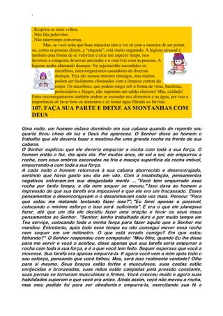 ‘
. Respeita os mais velhos.
. Não fala palavrões.
. Não interrompe conversas.
Mas, se você acha que boas maneiras têm a ver só com a maneira de ser portar,
ou, como as pessoas dizem, a “etiqueta”, está muito enganado. A higiene pessoal é
também uma forma de se valorizar e criar um aspecto limpo, isso
favorece a conquista de novas amizades e o convívio com as pessoas. A
higiene acaba afastando doenças. Na sujeiraestão escondidos os
micróbios, microorganismos causadores de diversas
doenças. Eles são nossos maiores inimigos, mas muitos
podem ser facilmente eliminados com a limpeza correta do
corpo. Os micróbios, que podem surgir sob a forma de vírus, bactérias,
protozoários e fungos, não suportam um sabão cheiroso! Mas, cuidado!
Estes microorganismos também podem se esconder nos alimentos e na água, por isso a
importância de lavar bem os alimentos e só tomar água filtrada ou fervida.
107. FAÇA SUA PARTE E DEIXE AS MONTANHAS COM
DEUS
Uma noite, um homem estava dormindo em sua cabana quando de repente seu
quarto ficou cheio de luz e Deus lhe apareceu. O Senhor disse ao homem o
trabalho que ele deveria fazer e mostrou-lhe uma grande rocha na frente de sua
cabana.
O Senhor explicou que ele deveria empurrar a rocha com toda a sua força. O
homem então o fez, dia após dia. Por muitos anos, de sol a sol, ele empurrou a
rocha, com seus ombros escorados na fria e maciça superfície da rocha imóvel,
empurrando-a com toda a sua força.
A cada noite o homem retornava à sua cabana aborrecido e desencorajado,
sentindo que havia gasto seu dia em vão. Com a insatisfação, pensamentos
negativos entraram em sua desgastada mente ... "Você tem empurrado essa
rocha por tanto tempo, e ela nem sequer se moveu." Isso dava ao homem a
impressão de que sua tarefa era impossível e que ele era um fracassado. Esses
pensamentos o desencorajavam e o desanimavam cada vez mais. Pensou: "Para
que estou me matando tentando fazer isso?"; "Eu farei apenas o possível,
colocando o mínimo esforço e isso será suficiente". E era o que ele planejava
fazer, até que um dia ele decidiu fazer uma oração e levar os seus maus
pensamentos ao Senhor. "Senhor, tenho trabalhado duro e por muito tempo em
Teu serviço, colocando toda a minha força para fazer aquilo que o Senhor me
mandou. Entretanto, após todo esse tempo eu não consegui mover essa rocha
nem sequer em um milímetro. O que está errado comigo? Em que estou
falhando?" O Senhor respondeu com compaixão: "Meu filho, quando Eu lhe disse
para me servir e você o aceitou, disse apenas que sua tarefa seria empurrar a
rocha com toda a sua força, e é o que você tem feito. Sequer esperava que você a
movesse. Sua tarefa era apenas empurrá-la. E agora você vem a mim após todo o
seu esforço, pensando que você falhou. Mas, será isso realmente verdade? Olhe
para si mesmo. Seus braços estão fortes e musculosos, suas costas estão
enrijecidas e bronzeadas, suas mãos estão calejadas pela pressão constante,
suas pernas se tornaram musculosas e firmes. Você cresceu muito e agora suas
habilidades superam o que você era antes. Ainda assim, você não moveu a rocha,
mas meu pedido foi para ser obediente e empurra-la, exercitando sua fé e
 