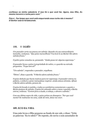 ‘
confiança na minha sabedoria. E isso foi o que você fez. Agora, meu filho, Eu
mesmo moverei a rocha para você."
Pois é.. Faz tempo que você está empurrando essa rocha não é mesmo?
O Senhor está te fortalecendo.
108. O SALMÃO
Um pescador certa vez pescou um salmão. Quando viu seu extraordinário
tamanho, exclamou: "Que peixe maravilhoso! Vou levá-lo ao Barão! Ele adora
salmão fresco."
O pobre peixe consolou-se, pensando: "Ainda posso ter alguma esperança."
O pescador levou o peixe à propriedade do nobre, e o guarda na entrada
perguntou: "O que tem aí?"
"Um salmão", respondeu o pescador, orgulhoso.
"Ótimo", disse o guarda. "O Barão adora salmão fresco."
O peixe deduziu que havia motivos para ter esperança. O pescador entrou no
palácio, e embora o peixe mal pudesse respirar, ainda estava otimista. Afinal,
o Barão adora salmão, pensou ele.
O peixe foi levado à cozinha, e todos os cozinheiros comentaram o quanto o
Barão gostava de salmão. O peixe foi colocado sobre a mesa e quando o Barão
entrou, ordenou: "Cortem fora a cauda, a cabeça, e abram o salmão."
Com seu último sopro de vida, o peixe gritou em desespero: "Por que você
mente? Se realmente me ama, cuide de mim, deixe-me viver.
109. ECO DA VIDA
Uma mãe levou o filho pequeno ao fundo de um vale, e disse: "Grite
as palavras: 'Eu te odeio'!" De repente, ele ouviu o som assustador de
 
