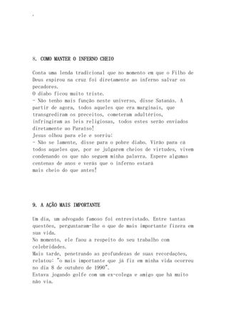 ‘
8. COMO MANTER O INFERNO CHEIO
Conta uma lenda tradicional que no momento em que o Filho de
Deus expirou na cruz foi diretamente ao inferno salvar os
pecadores.
O diabo ficou muito triste.
- Não tenho mais função neste universo, disse Satanás. A
partir de agora, todos aqueles que era marginais, que
transgrediram os preceitos, cometeram adultérios,
infringiram as leis religiosas, todos estes serão enviados
diretamente ao Paraíso!
Jesus olhou para ele e sorriu:
- Não se lamente, disse para o pobre diabo. Virão para cá
todos aqueles que, por se julgarem cheios de virtudes, vivem
condenando os que não seguem minha palavra. Espere algumas
centenas de anos e verás que o inferno estará
mais cheio do que antes!
9. A AÇÃO MAIS IMPORTANTE
Um dia, um advogado famoso foi entrevistado. Entre tantas
questões, perguntaram-lhe o que de mais importante fizera em
sua vida.
No momento, ele faou a respeito do seu trabalho com
celebridades.
Mais tarde, penetrando as profundezas de suas recordações,
relatou: "o mais importante que já fiz em minha vida ocorreu
no dia 8 de outubro de 1990".
Estava jogando golfe com um ex-colega e amigo que há muito
não via.
 