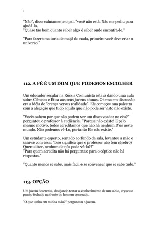 ‘
"Não", disse calmamente o pai, "você não está. Não me pediu para
ajudá-lo.
"Quase tão bom quanto saber algo é saber onde encontrá-lo."
"Para fazer uma torta de maçã do nada, primeiro você deve criar o
universo."
112. A FÉ É UM DOM QUE PODEMOS ESCOLHER
Um educador secular na Rússia Comunista estava dando uma aula
sobre Ciências e Ética aos seus jovens alunos. O tema em discussão
era a idéia de "crença versus realidade". Ele começou sua palestra
com a alegação que tudo aquilo que não pode ser visto não existe.
"Vocês sabem por que não podem ver um disco voador no céu?"
perguntou o professor à audiência. "Porque não existe! E pelo
mesmo motivo, todos acreditamos que não há nenhum D'us neste
mundo. Não podemos vê-Lo, portanto Ele não existe."
Um estudante esperto, sentado ao fundo da sala, levantou a mão e
saiu-se com essa: "Isso significa que o professor não tem cérebro?
Quero dizer, nenhum de nós pode vê-lo?!"
"Para quem acredita não há perguntas: para o céptico não há
respostas."
"Quanto menos se sabe, mais fácil é se convencer que se sabe tudo."
113. OPÇÃO
Um jovem descrente, desejando testar o conhecimento de um sábio, ergueu o
punho fechado na frente do homem venerado.
"O que tenho em minha mão?" perguntou o jovem.
 