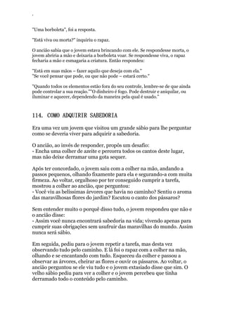 ‘
"Uma borboleta", foi a resposta.
"Está viva ou morta?" inquiriu o rapaz.
O ancião sabia que o jovem estava brincando com ele. Se respondesse morta, o
jovem abriria a mão e deixaria a borboleta voar. Se respondesse viva, o rapaz
fecharia a mão e esmagaria a criatura. Então respondeu:
"Está em suas mãos – fazer aquilo que deseja com ela."
"Se você pensar que pode, ou que não pode – estará certo."
"Quando todos os elementos estão fora do seu controle, lembre-se de que ainda
pode controlar a sua reação.""O dinheiro é fogo. Pode destruir e aniquilar, ou
iluminar e aquecer, dependendo da maneira pela qual é usado.”
114. COMO ADQUIRIR SABEDORIA
Era uma vez um jovem que visitou um grande sábio para lhe perguntar
como se deveria viver para adquirir a sabedoria.
O ancião, ao invés de responder, propôs um desafio:
- Encha uma colher de azeite e percorra todos os cantos deste lugar,
mas não deixe derramar uma gota sequer.
Após ter concordado, o jovem saiu com a colher na mão, andando a
passos pequenos, olhando fixamente para ela e segurando-a com muita
firmeza. Ao voltar, orgulhoso por ter conseguido cumprir a tarefa,
mostrou a colher ao ancião, que perguntou:
- Você viu as belíssimas árvores que havia no caminho? Sentiu o aroma
das maravilhosas flores do jardim? Escutou o canto dos pássaros?
Sem entender muito o porquê disso tudo, o jovem respondeu que não e
o ancião disse:
- Assim você nunca encontrará sabedoria na vida; vivendo apenas para
cumprir suas obrigações sem usufruir das maravilhas do mundo. Assim
nunca será sábio.
Em seguida, pediu para o jovem repetir a tarefa, mas desta vez
observando tudo pelo caminho. E lá foi o rapaz com a colher na mão,
olhando e se encantando com tudo. Esqueceu da colher e passou a
observar as árvores, cheirar as flores e ouvir os pássaros. Ao voltar, o
ancião perguntou se ele viu tudo e o jovem extasiado disse que sim. O
velho sábio pediu para ver a colher e o jovem percebeu que tinha
derramado todo o conteúdo pelo caminho.
 