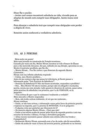 ‘
Disse-lhe o ancião:
- Assim você nunca encontrará sabedoria na vida; vivendo para as
alegrias do mundo sem cumprir suas obrigações. Assim nunca será
sábio.
Para alcançar a sabedoria terá que cumprir suas obrigações sem perder
a alegria de viver.
Somente assim conhecerá a verdadeira sabedoria.
115. AS 3 PENEIRAS
Meia-noite em ponto!
Mais uma jornada na construção do Templo terminara.
Cansado por mais um dia, Mestre Hiram recostou-se sob o frescor do Ébano
para o tão merecido descanso. Eis que, subindo em sua direção, aproxima-se seu
Mestre Construtor predileto, que lhe diz:
– Mestre Hiram... Vou lhe contar o que disseram do segundo Mestre
Construtor...
Hiram com sua infinita sabedoria responde:
– Calma, meu Mestre predileto...
Antes de me contares algo que possa ter relevância, já fizeste passar a
informação pelas "Três Peneiras da Sabedoria?".
– Peneiras da Sabedoria??? Não me foram mostradas, respondeu o predileto!
– Sim... Meu Mestre! Só não te ensinei, porque não era chegado o momento;
porém, escuta-me com atenção: tudo quanto te disserem de outrem, passe antes
pelas peneiras da sabedoria e na primeira, que é a da VERDADE, eu te
pergunto:
– Tens certeza de que o que te contaram é realmente a verdade?
Meio sem jeito o Mestre respondeu:
– Bom, não tenho certeza realmente, só sei que me contaram...
Hiram continua:
– Então, se não tens certeza, a informação vazou pelos furos da primeira peneira
e repousa na segunda, que é a peneira da BONDADE. E eu te pergunto:
– É alguma coisa que gostarias que dissessem de ti?
– De maneira alguma Mestre Hiram... Claro que não!
– Então a tua estória acaba de passar pelos furos da segunda peneira e caiu nas
cruzetas da terceira e última; e te faço a derradeira pergunta:
– Achas mesmo necessário passar adiante essa estória sobre teu Irmão e
Companheiro?
– Realmente Mestre Hiram, pensando com a luz da razão, não há necessidade...
– Então ela acaba de vazar os furos da terceira peneira, perdendo-se na imensa
 