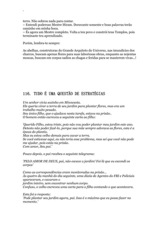 ‘
terra. Não sobrou nada para contar.
– Entendi poderoso Mestre Hiram. Doravante somente e boas palavras terão
caminho em minha boca.
– És agora um Mestre completo. Volta a teu povo e constrói teus Templos, pois
terminaste teu aprendizado.
Porém, lembra-te sempre:
As abelhas, construtoras do Grande Arquiteto do Universo, nas imundícies dos
charcos, buscam apenas flores para suas laboriosas obras, enquanto as nojentas
moscas, buscam em corpos sadios as chagas e feridas para se manterem vivas...!
116. TUDO É UMA QUESTÃO DE ESTRATÉGIAS
Um senhor vivia sozinho em Minnesota.
Ele queria virar a terra de seu jardim para plantar flores, mas era um
trabalho muito pesado.
Seu único filho, que o ajudava nesta tarefa, estava na prisão..
O homem então escreveu a seguinte carta ao filho:
'Querido Filho, estou triste, pois não vou poder plantar meu jardim este ano.
Detesto não poder fazê-lo, porque sua mãe sempre adorava as flores, esta é a
época do plantio.
Mas eu estou velho demais para cavar a terra.
Se você estivesse aqui, eu não teria esse problema, mas sei que você não pode
me ajudar, pois estás na prisão.
Com amor, Seu pai.'
Pouco depois, o pai recebeu o seguinte telegrama:
'PELO AMOR DE DEUS, pai, não escave o jardim! Foi lá que eu escondi os
corpos'
Como as correspondências eram monitoradas na prisão...
Às quatro da manhã do dia seguinte, uma dúzia de Agentes do FBI e Policiais
apareceram, e cavaram o
jardim inteiro, sem encontrar nenhum corpo.
Confuso, o velho escreveu uma carta para o filho contando o que acontecera.
Esta foi a resposta:
'Pode plantar seu jardim agora, pai. Isso é o máximo que eu posso fazer no
momento.'
 