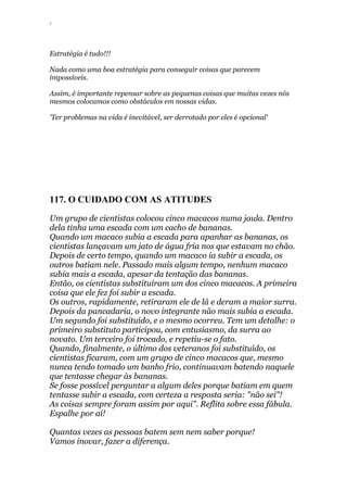 ‘
Estratégia é tudo!!!
Nada como uma boa estratégia para conseguir coisas que parecem
impossíveis.
Assim, é importante repensar sobre as pequenas coisas que muitas vezes nós
mesmos colocamos como obstáculos em nossas vidas.
'Ter problemas na vida é inevitável, ser derrotado por eles é opcional'
117. O CUIDADO COM AS ATITUDES
Um grupo de cientistas colocou cinco macacos numa jaula. Dentro
dela tinha uma escada com um cacho de bananas.
Quando um macaco subia a escada para apanhar as bananas, os
cientistas lançavam um jato de água fria nos que estavam no chão.
Depois de certo tempo, quando um macaco ia subir a escada, os
outros batiam nele. Passado mais algum tempo, nenhum macaco
subia mais a escada, apesar da tentação das bananas.
Então, os cientistas substituíram um dos cinco macacos. A primeira
coisa que ele fez foi subir a escada.
Os outros, rapidamente, retiraram ele de lá e deram a maior surra.
Depois da pancadaria, o novo integrante não mais subia a escada.
Um segundo foi substituído, e o mesmo ocorreu. Tem um detalhe: o
primeiro substituto participou, com entusiasmo, da surra ao
novato. Um terceiro foi trocado, e repetiu-se o fato.
Quando, finalmente, o último dos veteranos foi substituído, os
cientistas ficaram, com um grupo de cinco macacos que, mesmo
nunca tendo tomado um banho frio, continuavam batendo naquele
que tentasse chegar às bananas.
Se fosse possível perguntar a algum deles porque batiam em quem
tentasse subir a escada, com certeza a resposta seria: "não sei"!
As coisas sempre foram assim por aqui". Reflita sobre essa fábula.
Espalhe por aí!
Quantas vezes as pessoas batem sem nem saber porque!
Vamos inovar, fazer a diferença.
 