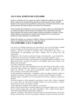 ‘
118. O MAL HÁBITO DE EXPLODIR
Conta-se a história de um monge que tinha o hábito de explodir em acessos de
fúria e culpar seus companheiros quando as coisas davam errado. Decidiu
afastar-se da causa de seus problemas e foi para um mosteiro do deserto, onde
praticamente não tinha contato com outros seres humanos.
Certa manhã, após instalar-se em sua nova morada, esbarrou acidentalmente
no cântaro de água e lhe derramou o conteúdo. Ficou enfurecido, mas não
havia ninguém por perto a quem culpar. Encheu novamente o cântaro. Pouco
tempo depois, o mesmo fato se repetiu. Num ímpeto de ira, arremessou o
cântaro ao chão, fazendo-o em pedacinhos.
Depois de acalmar-se, começou a refletir e chegou à conclusão de que seu mau
humor era problema dele mesmo, e não dos outros.
119. EMPURRE A SUA VAQUINHA
Um mestre da sabedoria passeava por uma floresta com seu fiel discípulo, quando
avistou ao longe um sítio de aparência pobre e resolveu fazer uma breve visita...
Durante o percurso ele falou ao aprendiz sobre a importância das visitas e as
oportunidades de aprendizados que temos, também com as pessoas que mal
conhecemos.
Chegando ao sítio constatou a pobreza do lugar, sem calçamento, casas de madeiras,
os moradores, um casal com e três filhos, vestidos com roupas rasgadas e sujas...
Então se aproximou do senhor, aparentemente o pai daquela família e perguntou: Neste
lugar não há sinais de pontos de comércio e de trabalho, então como o senhor e sua
família sobrevivem aqui?
E o senhor calmamente respondeu:
“Meu amigo, nós temos uma vaquinha que nos dá vários litros de leite todos as dias.
Uma parte deste produto nós vendemos ou trocamos na cidade vizinha por outros
gêneros de alimento e a outra parte nós produzimos, queijos, coalhadas, etc... para
nosso consumo, e assim vamos sobrevivendo”.
O sábio agradeceu a informação, contemplou o lugar por alguns momentos, depois se
despediu e foi embora. No meio do caminho, voltou ao seu fiel discípulo e ordenou:
Aprendiz, pegue a vaquinha. Leve-a ao precipício ali na frente e empurre-a, jogue-á lá
embaixo.
O jovem arregalou os olhos espantado e questionou o mestre sobre o fato da vaquinha
ser o único meio de sobrevivência daquela família, mas como percebeu o silêncio
absoluto do seu mestre, foi cumprir a ordem.
Assim, empurrou a vaquinha, morro abaixo e a viu morrer.
Aquela sena ficou marcada na memória daquele jovem durante alguns anos e um belo
dia ele resolveu largar tudo o que havia aprendido e voltar naquele mesmo lugar e
contar tudo àquela família, pedir perdão e ajuda-los.
Assim fez, e quando se aproximava do local avistou um sítio muito bonito, com árvores
floridas, todo murado, com carro na garagem e algumas crianças brincando no jardim.
 